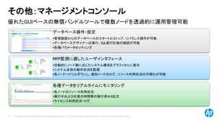 © Copyright 2014 Hewlett-Packard Development Company, L.P. The information contained herein is subject to change without notice.70
優れたGUIベースの無償バンドルツールで複数ノードを透過的に運用管理可能
その他：マネージメントコンソール
データベース操作・設定
•管理画面からのデータベースのスタートとストップ、リバランス操作が可能
•データベースデザイナーの実行、SQL実行計画の確認が可能
•各種パラメータセッティング
MPP監視に適したユーザインタフェース
•自動的にノード数に応じたシステム構成をグラフィカルに表示
•システム全体の動作状況を監視
•各ノードへドリルダウンし、個別ノードのログ、リソース利用状況の可視化が可能
各種データをリアルタイムにモニタリング
•各ノードのリソース利用状況
•実行中および任意の時間帯の実行済みSQL文
•ライセンス利用状況・ログ
 