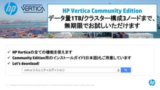 © Copyright 2014 Hewlett-Packard Development Company, L.P. The information contained herein is subject to change without notice.72
HP Vertica Community Edition
データ量1TB/クラスター構成3ノードまで、
無期限でお試しいただけます
 HP Verticaの全ての機能を使えます
 Community Edition用のインストールガイド(日本語)もご用意しています
 Let’s download!
 