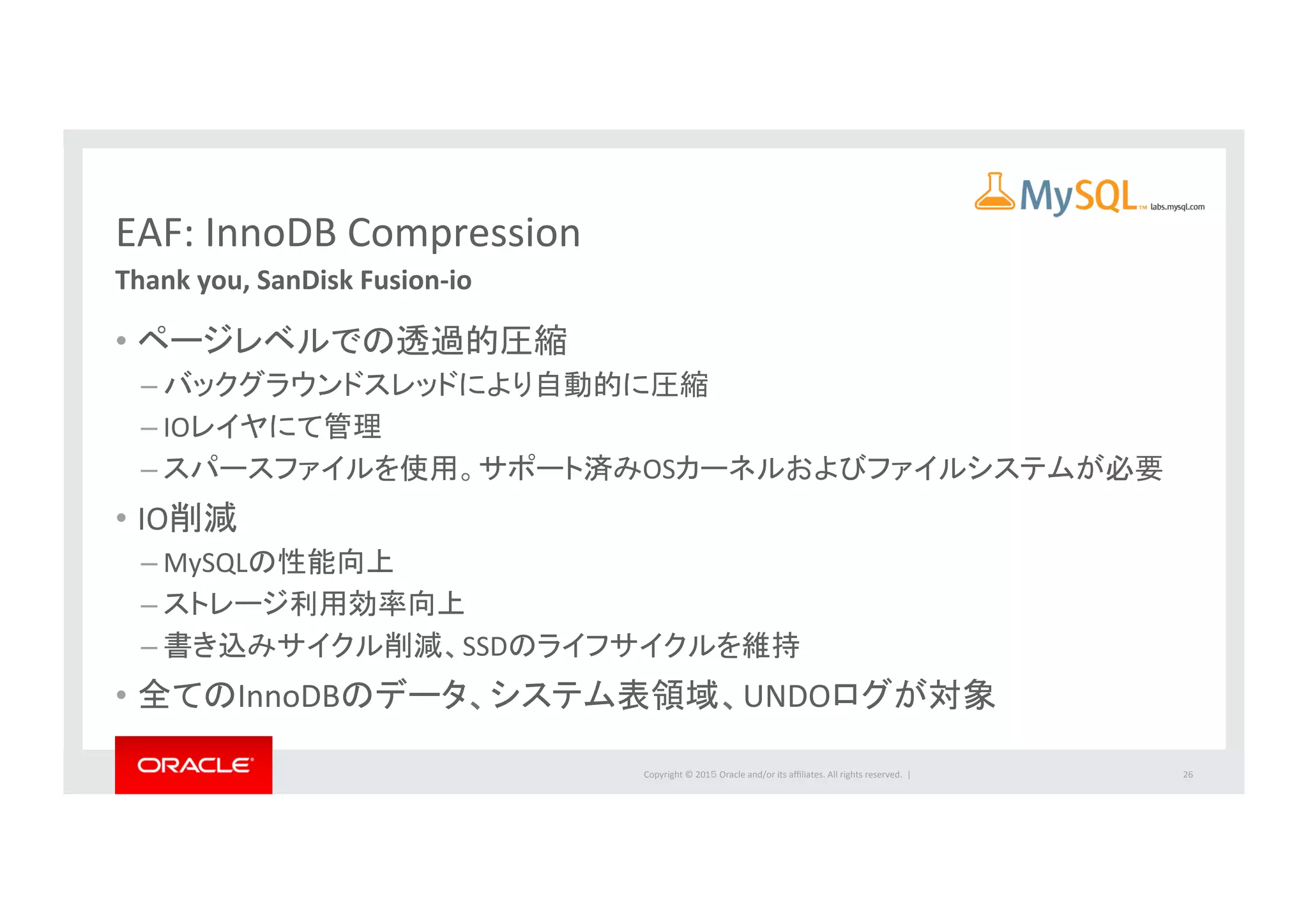 Copyright	
  ©	
  201５	
  Oracle	
  and/or	
  its	
  aﬃliates.	
  All	
  rights	
  reserved.	
  	
  |	
  
EAF:	
  InnoDB	
  Compression	
  
Thank	
  you,	
  SanDisk	
  Fusion-­‐io	
  
•  ページレベルでの透過的圧縮	
  
– バックグラウンドスレッドにより自動的に圧縮	
  
– IOレイヤにて管理	
  
– スパースファイルを使用。サポート済みOSカーネルおよびファイルシステムが必要	
  
•  IO削減	
  	
  
– MySQLの性能向上	
  
– ストレージ利用効率向上	
  
– 書き込みサイクル削減、SSDのライフサイクルを維持	
  
•  全てのInnoDBのデータ、システム表領域、UNDOログが対象	
  
26	
  
labs.mysql.com	
  
 