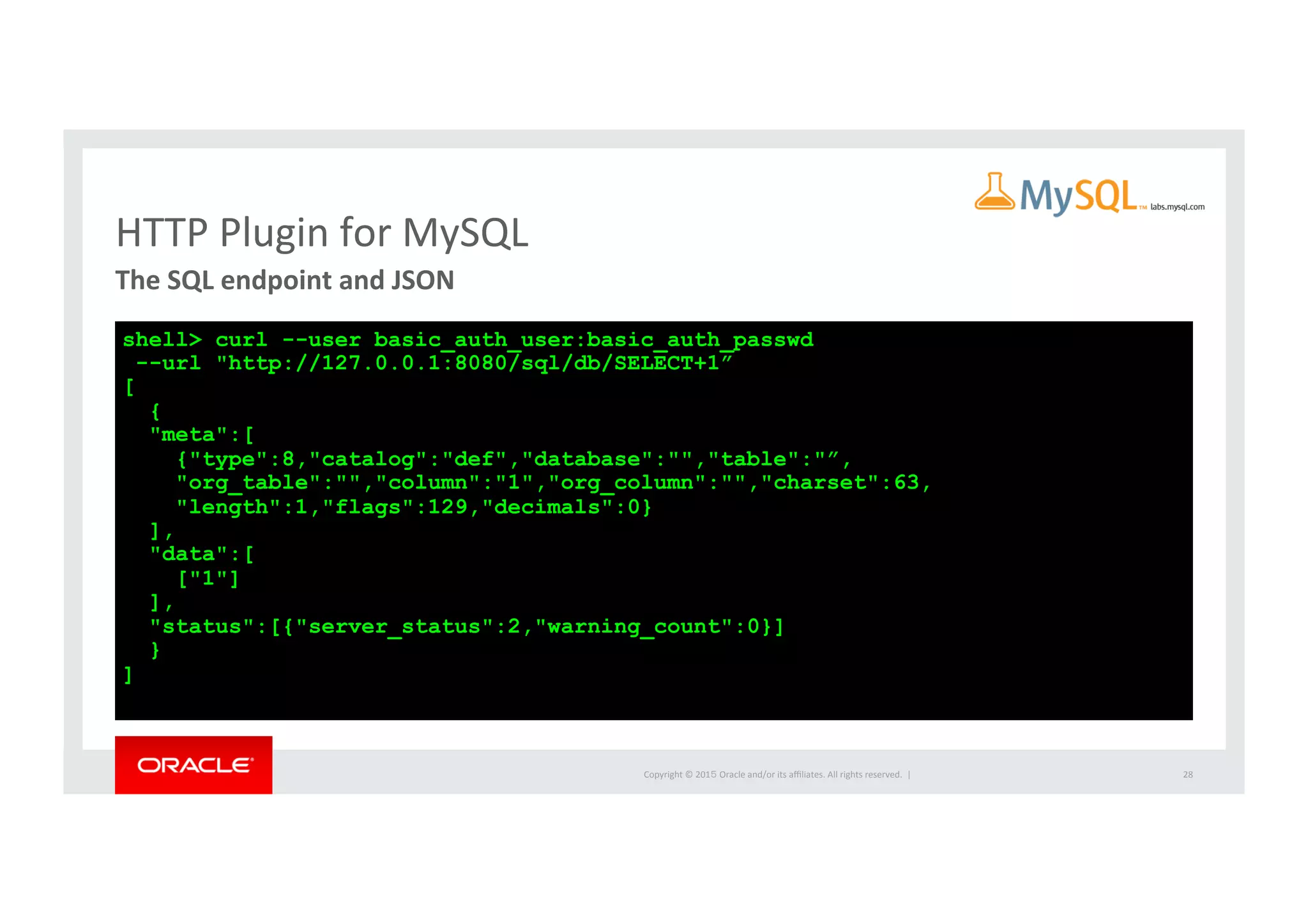 Copyright	
  ©	
  201５	
  Oracle	
  and/or	
  its	
  aﬃliates.	
  All	
  rights	
  reserved.	
  	
  |	
  
HTTP	
  Plugin	
  for	
  MySQL	
The	
  SQL	
  endpoint	
  and	
  JSON	
  	
28	
shell> curl --user basic_auth_user:basic_auth_passwd
--url "http://127.0.0.1:8080/sql/db/SELECT+1”
[
{
"meta":[
{"type":8,"catalog":"def","database":"","table":"”,
"org_table":"","column":"1","org_column":"","charset":63,
"length":1,"flags":129,"decimals":0}
],
"data":[
["1"]
],
"status":[{"server_status":2,"warning_count":0}]
}
]
 