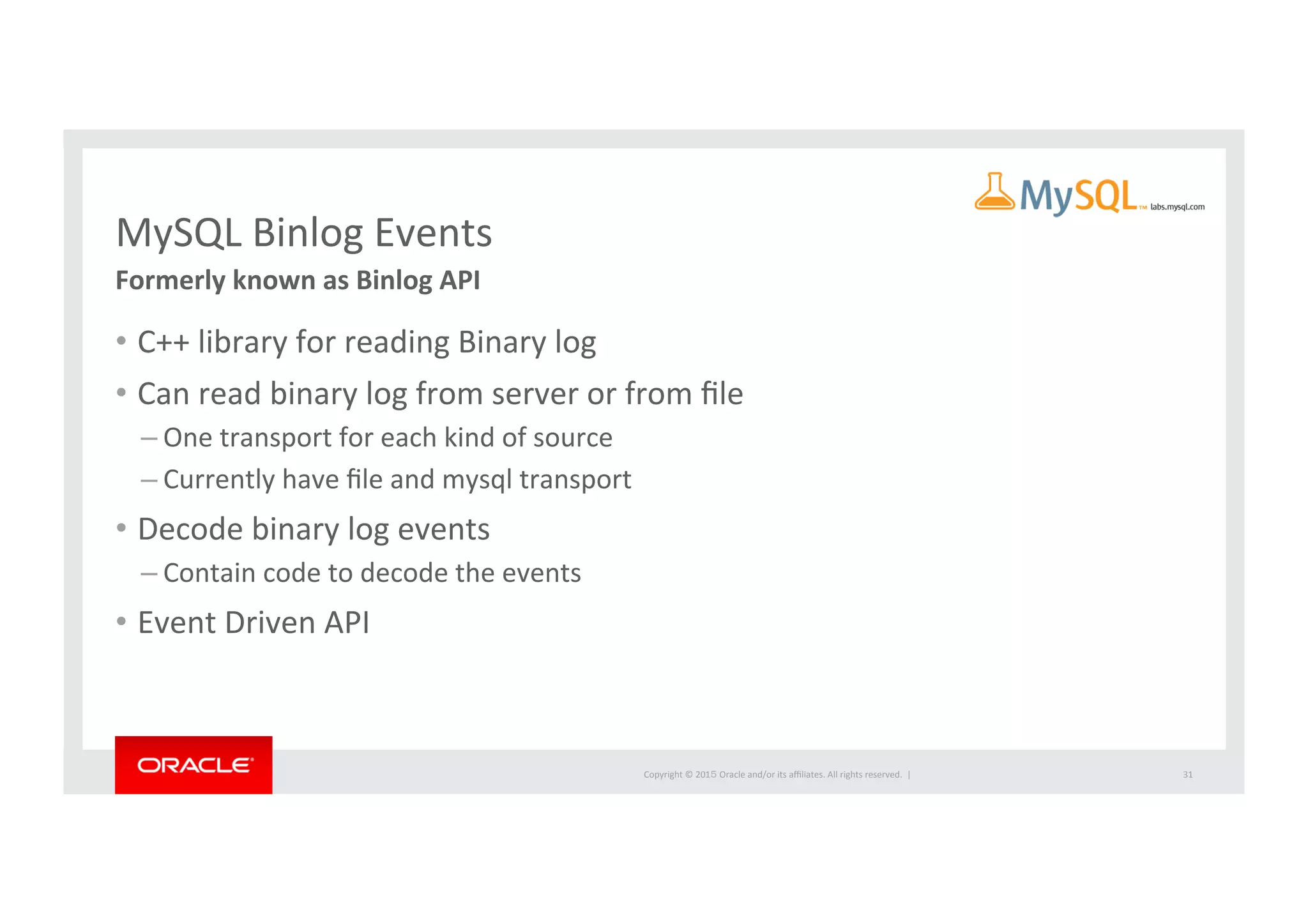 Copyright	
  ©	
  201５	
  Oracle	
  and/or	
  its	
  aﬃliates.	
  All	
  rights	
  reserved.	
  	
  |	
  
MySQL	
  Binlog	
  Events	
Formerly	
  known	
  as	
  Binlog	
  API	
•  C++	
  library	
  for	
  reading	
  Binary	
  log	
  
•  Can	
  read	
  binary	
  log	
  from	
  server	
  or	
  from	
  ﬁle	
  
– One	
  transport	
  for	
  each	
  kind	
  of	
  source	
  
– Currently	
  have	
  ﬁle	
  and	
  mysql	
  transport	
  
•  Decode	
  binary	
  log	
  events	
  
– Contain	
  code	
  to	
  decode	
  the	
  events	
  
•  Event	
  Driven	
  API	
  
31	
 