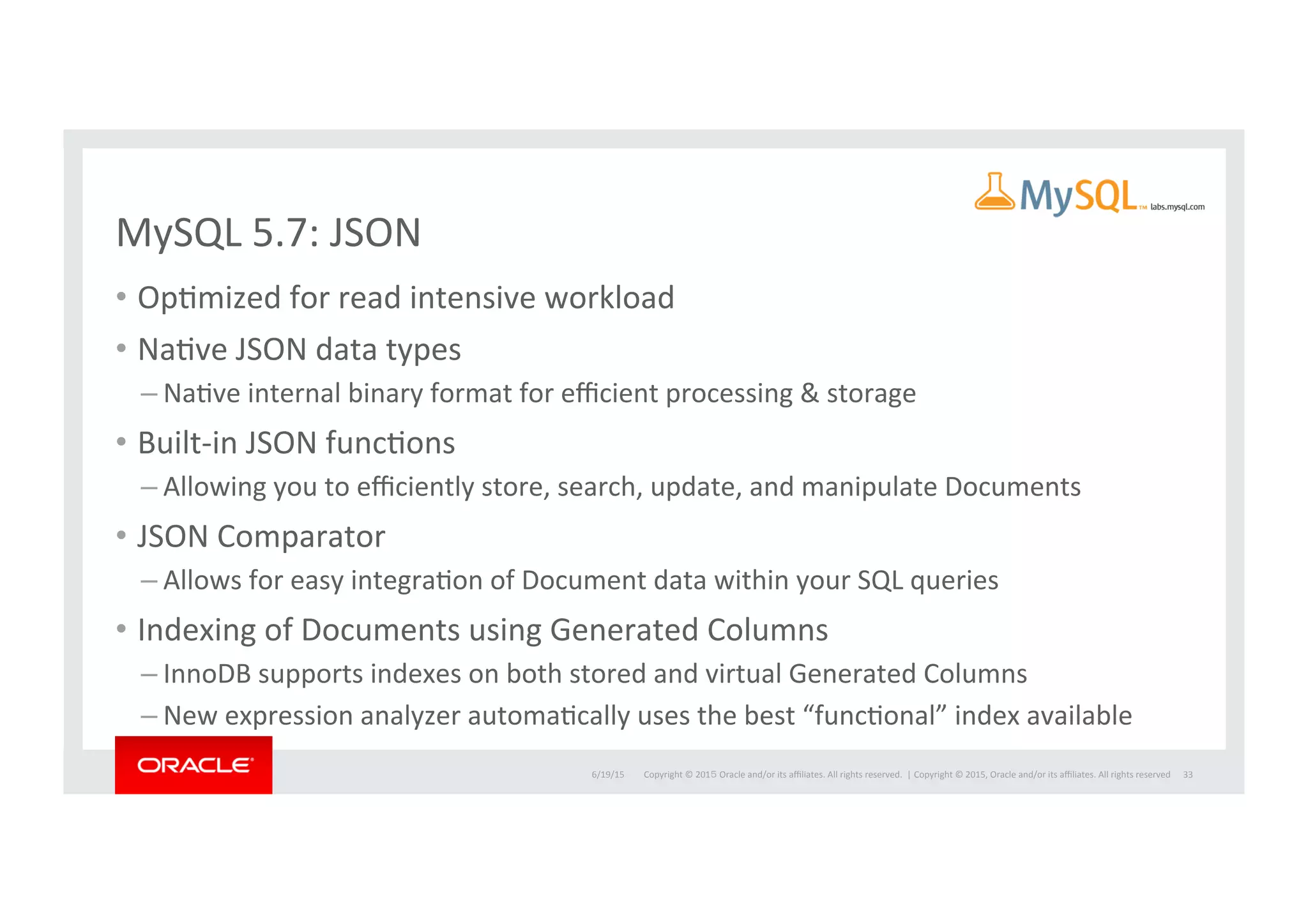 Copyright	
  ©	
  201５	
  Oracle	
  and/or	
  its	
  aﬃliates.	
  All	
  rights	
  reserved.	
  	
  |	
  
MySQL	
  5.7:	
  JSON	
  
•  OpImized	
  for	
  read	
  intensive	
  workload	
  	
  
•  NaIve	
  JSON	
  data	
  types	
  
– NaIve	
  internal	
  binary	
  format	
  for	
  eﬃcient	
  processing	
  &	
  storage	
  
•  Built-­‐in	
  JSON	
  funcIons	
  
– Allowing	
  you	
  to	
  eﬃciently	
  store,	
  search,	
  update,	
  and	
  manipulate	
  Documents	
  
•  JSON	
  Comparator	
  
– Allows	
  for	
  easy	
  integraIon	
  of	
  Document	
  data	
  within	
  your	
  SQL	
  queries	
  
•  Indexing	
  of	
  Documents	
  using	
  Generated	
  Columns	
  	
  
– InnoDB	
  supports	
  indexes	
  on	
  both	
  stored	
  and	
  virtual	
  Generated	
  Columns	
  
– New	
  expression	
  analyzer	
  automaIcally	
  uses	
  the	
  best	
  “funcIonal”	
  index	
  available	
  
6/19/15	
   Copyright	
  ©	
  2015,	
  Oracle	
  and/or	
  its	
  aﬃliates.	
  All	
  rights	
  reserved	
  	
   33	
  
 