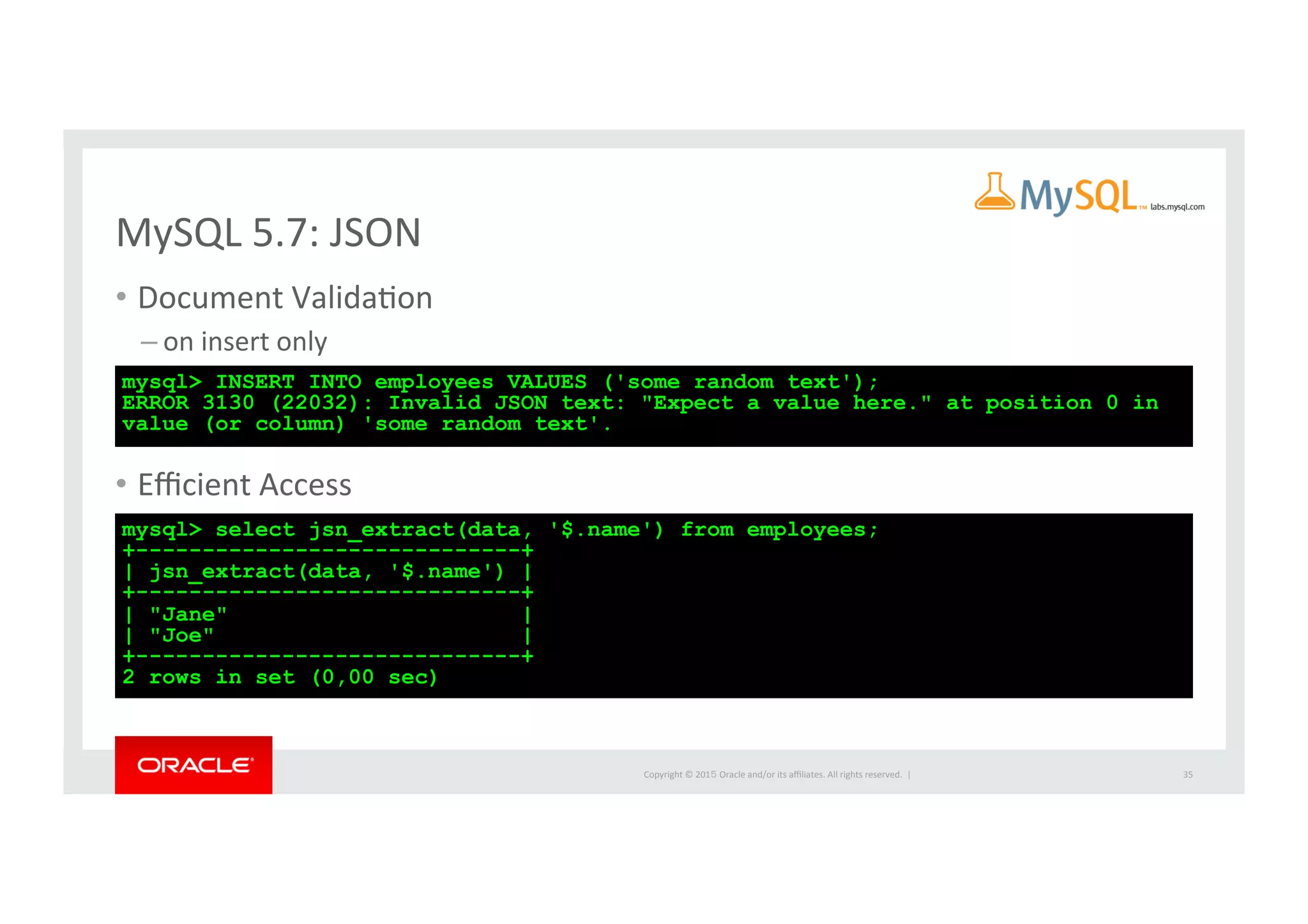 Copyright	
  ©	
  201５	
  Oracle	
  and/or	
  its	
  aﬃliates.	
  All	
  rights	
  reserved.	
  	
  |	
  
MySQL	
  5.7:	
  JSON	
•  Document	
  ValidaIon	
  
– on	
  insert	
  only	
  	
  
•  Eﬃcient	
  Access	
  
35	
mysql> INSERT INTO employees VALUES ('some random text');
ERROR 3130 (22032): Invalid JSON text: "Expect a value here." at position 0 in
value (or column) 'some random text'.	
mysql> select jsn_extract(data, '$.name') from employees;
+-----------------------------+
| jsn_extract(data, '$.name') |
+-----------------------------+
| "Jane" |
| "Joe" |
+-----------------------------+
2 rows in set (0,00 sec)	
 