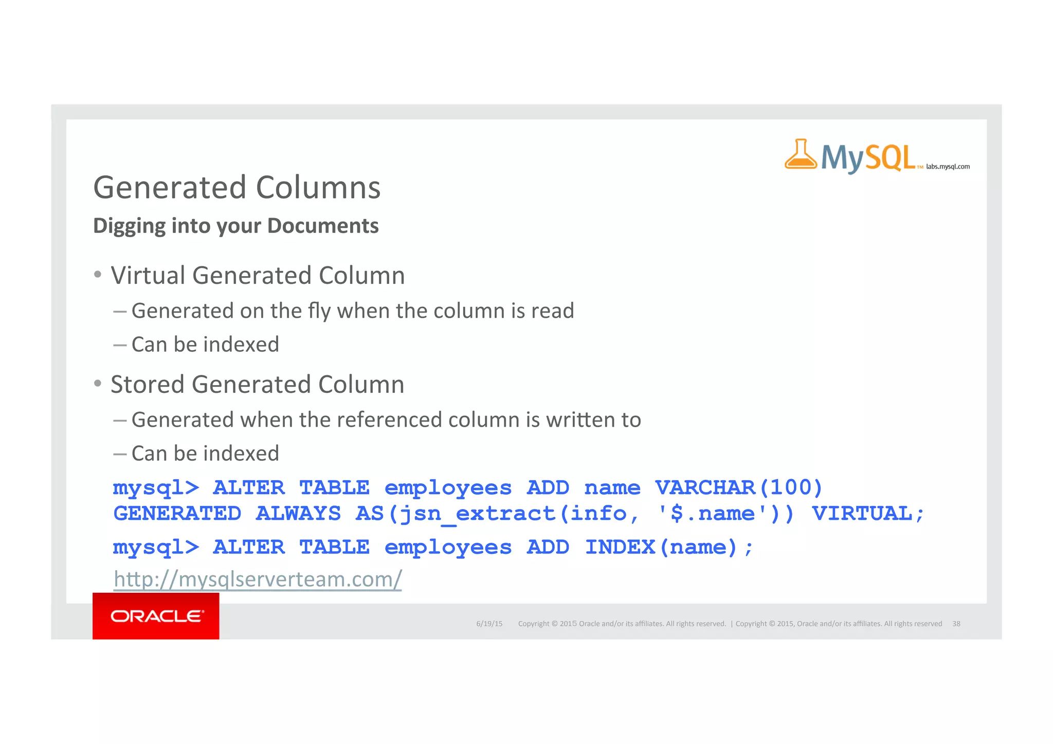 Copyright	
  ©	
  201５	
  Oracle	
  and/or	
  its	
  aﬃliates.	
  All	
  rights	
  reserved.	
  	
  |	
  
Generated	
  Columns	
  
•  Virtual	
  Generated	
  Column	
  
– Generated	
  on	
  the	
  ﬂy	
  when	
  the	
  column	
  is	
  read	
  
– Can	
  be	
  indexed	
  
•  Stored	
  Generated	
  Column	
  
– Generated	
  when	
  the	
  referenced	
  column	
  is	
  wriaen	
  to	
  
– Can	
  be	
  indexed	
  
mysql> ALTER TABLE employees ADD name VARCHAR(100)
GENERATED ALWAYS AS(jsn_extract(info, '$.name')) VIRTUAL;
mysql> ALTER TABLE employees ADD INDEX(name);
hap://mysqlserverteam.com/	
  
38	
  
Digging	
  into	
  your	
  Documents	
  
labs.mysql.com	
  
6/19/15	
   Copyright	
  ©	
  2015,	
  Oracle	
  and/or	
  its	
  aﬃliates.	
  All	
  rights	
  reserved	
  	
  
 