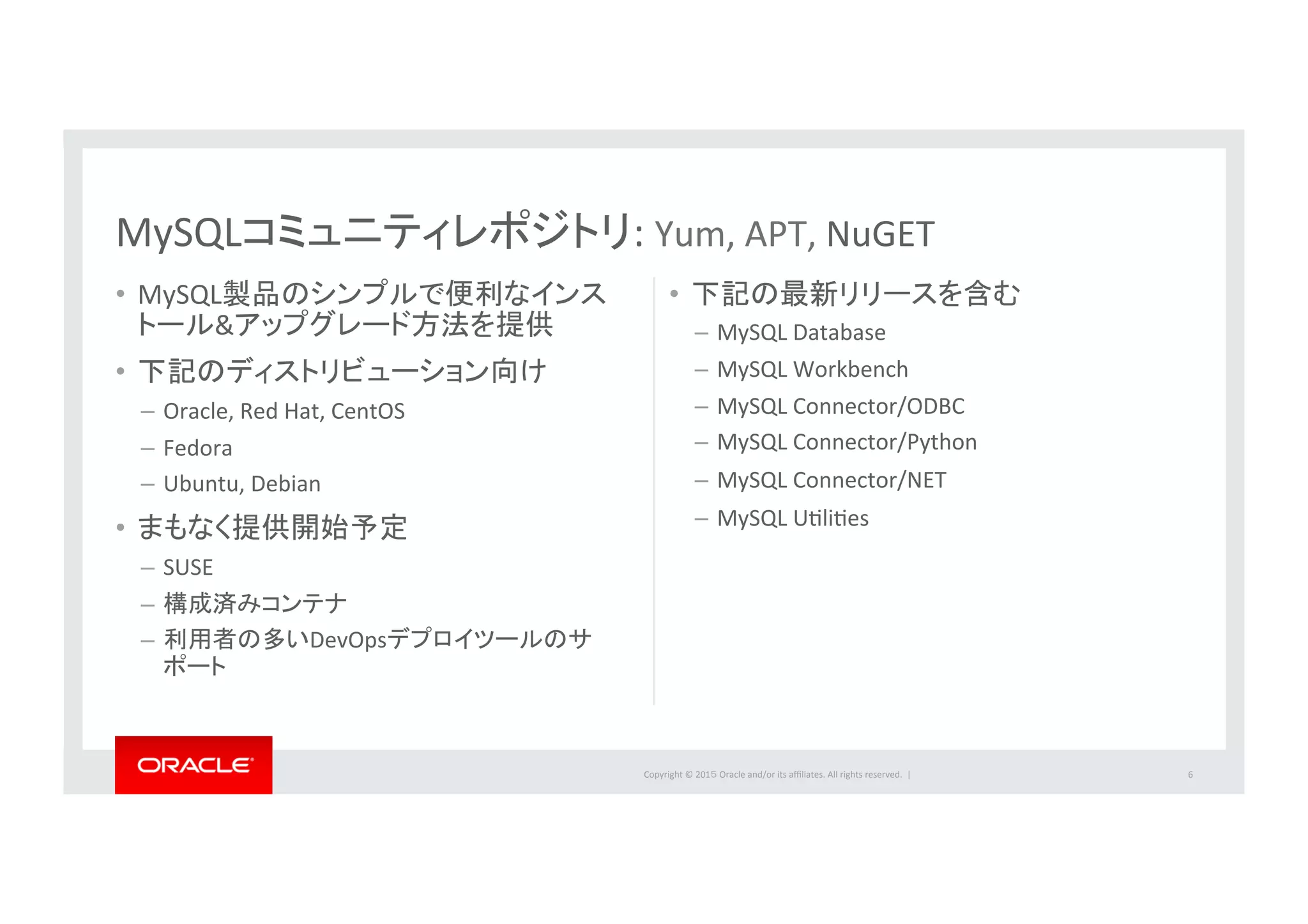 Copyright	
  ©	
  201５	
  Oracle	
  and/or	
  its	
  aﬃliates.	
  All	
  rights	
  reserved.	
  	
  |	
  
•  MySQL製品のシンプルで便利なインス
トール&アップグレード方法を提供	
  
•  下記のディストリビューション向け	
  
–  Oracle,	
  Red	
  Hat,	
  CentOS	
  	
  
–  Fedora	
  
–  Ubuntu,	
  Debian	
  
•  まもなく提供開始予定	
  
–  SUSE	
  
–  構成済みコンテナ	
  
–  利用者の多いDevOpsデプロイツールのサ
ポート	
  
•  下記の最新リリースを含む	
  
–  MySQL	
  Database	
  
–  MySQL	
  Workbench	
  
–  MySQL	
  Connector/ODBC	
  
–  MySQL	
  Connector/Python	
  
–  MySQL	
  Connector/NET	
  
–  MySQL	
  UIliIes	
  
	
  
	
  
6	
  
MySQLコミュニティレポジトリ:	
  Yum,	
  APT,	
  NuGET	
  
 