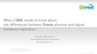 © 2 0 1 5 D b v i s i t
S o f t w a r e L i m i t e d |
d b v i s i t . c o m
What a DBA needs to know about
the differences between Oracle physical and logical
Database replication
Presenter: Mike Donovan
Global Digital Business Development
Dbvisit Software Ltd
 