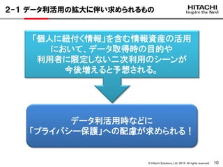 © Hitachi Solutions, Ltd. 2015. All rights reserved. 10
２-１ データ利活用の拡大に伴い求められるもの
「個人に紐付く情報」を含む情報資産の活用
において、データ取得時の目的や
利用者に限定しない二次利用のシーンが
今後増えると予想される。
データ利活用時などに
「プライバシー保護」への配慮が求められる！
 