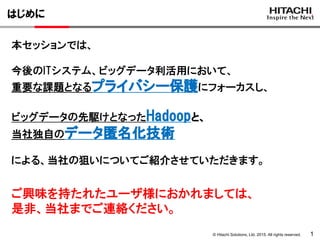 © Hitachi Solutions, Ltd. 2015. All rights reserved. 1
はじめに
本セッションでは、
今後のITシステム、ビッグデータ利活用において、
重要な課題となるプライバシー保護にフォーカスし、
ビッグデータの先駆けとなったHadoopと、
当社独自のデータ匿名化技術
による、当社の狙いについてご紹介させていただきます。
ご興味を持たれたユーザ様におかれましては、
是非、当社までご連絡ください。
 