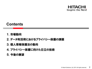 © Hitachi Solutions, Ltd. 2015. All rights reserved.
１. 市場動向
２. データ利活用におけるプライバシー保護の課題
３. 個人情報保護法の動向
2
Contents
４. プライバシー保護に向けた日立の技術
５. 今後の展望
 