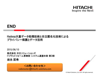 © Hitachi Solutions, Ltd. 2015. All rights reserved.
株式会社 日立ソリューションズ
ITプラットフォーム事業部 システム基盤本部 第３部
Hadoop大量データ処理技術と日立匿名化技術による
プライバシー保護とデータ活用
2015/06/10
岩永 匡希
END
＜お問い合わせ先＞
webmaster@hitachi-solutions.com
 