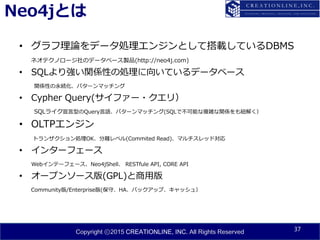 Copyright ⓒ2015 CREATIONLINE, INC. All Rights Reserved
Neo4jとは
• グラフ理論をデータ処理エンジンとして搭載しているDBMS
ネオテクノロージ社のデータベース製品(http://neo4j.com)
• SQLより強い関係性の処理に向いているデータベース
関係性の永続化、パターンマッチング
• Cypher Query(サイファー・クエリ）
SQLライク宣言型のQuery言語、パターンマッチング(SQLで不可能な複雑な関係をも紐解く）
• OLTPエンジン
トランザクション処理OK、分離レベル(Commited Read)、マルチスレッド対応
• インターフェース
Webインテーフェース、Neo4jShell、 RESTfule API, CORE API
• オープンソース版(GPL)と商用版
Community版/Enterprise版(保守、HA、バックアップ、キャッシュ）
37
 