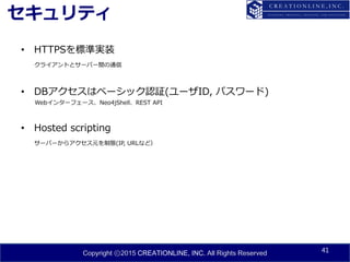 Copyright ⓒ2015 CREATIONLINE, INC. All Rights Reserved
セキュリティ
• HTTPSを標準実装
クライアントとサーバー間の通信
• DBアクセスはベーシック認証(ユーザID, パスワード)
Webインターフェース、Neo4jShell、REST API
• Hosted scripting
サーバーからアクセス元を制限(IP, URLなど）
41
 