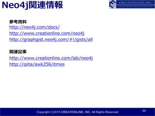 Copyright ⓒ2015 CREATIONLINE, INC. All Rights Reserved
Neo4j関連情報
参考資料
http://neo4j.com/docs/
http://www.creationline.com/neo4j
http://graphgist.neo4j.com/#!/gists/all
関連記事
http://www.creationline.com/lab/neo4j
http://qiita/awk256/itmes
64
 