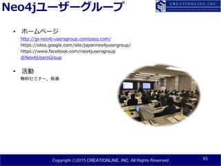 Copyright ⓒ2015 CREATIONLINE, INC. All Rights Reserved
Neo4jユーザーグループ
• ホームページ
http://jp-neo4j-usersgroup.connpass.com/
https://sites.google.com/site/japanneo4jusergroup/
https://www.facebook.com/neo4jusersgroup
@Neo4jUsersGroup
• 活動
無料セミナー, 執筆
65
 