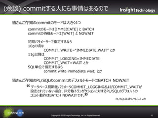 (余談) commitする人にも事情はあるので
皆さんご存知のcommitのモードは大きく4つ
commitのモードは[IMMEDIATE] と BATCH
commitの待機モードは[WAIT] と NOWAIT
初期パラメーターで指定するなら
10gの頃は
COMMIT_WRITE=“IMMEDIATE,WAIT” とか
11g以降は
COMMIT_LOGGING=IMMEDIATE
COMMIT_WAIT=WAIT とか
SQL単位で指定するなら
commit write immediate wait; とか

皆さんご存知のPL/SQLのcommitのデフォルトモードはBATCH NOWAIT
❝ データベース初期化パラメータCOMMIT_LOGGINGおよびCOMMIT_WAITが
設定されていない場合、非分散トランザクションに対するPL/SQLのデフォルトの
コミット動作はBATCH NOWAITです。❞
PL/SQL言語リファレンス より

Copyright © 2013 Insight Technology, Inc. All Rights Reserved.

15

 
