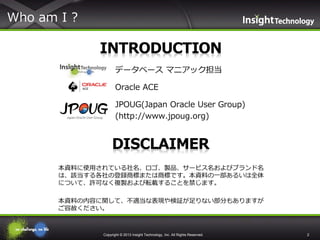 Who am I ?

1.

データベース マニアック担当

2.

Oracle ACE

3.

JPOUG(Japan Oracle User Group)
(http://www.jpoug.org)

本資料に使用されている社名、ロゴ、製品、サービス名およびブランド名
は、該当する各社の登録商標または商標です。本資料の一部あるいは全体
について、許可なく複製および転載することを禁じます。
本資料の内容に関して、不適当な表現や検証が足りない部分もありますが
ご容赦ください。

Copyright © 2013 Insight Technology, Inc. All Rights Reserved.

2

 
