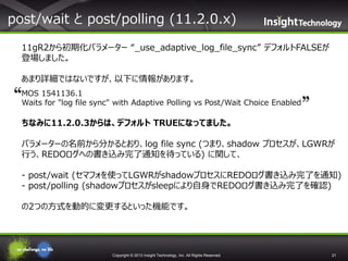 post/wait と post/polling (11.2.0.x)
11gR2から初期化パラメーター “_use_adaptive_log_file_sync” デフォルトFALSEが
登場しました。
あまり詳細ではないですが、以下に情報があります。
MOS 1541136.1
Waits for "log file sync" with Adaptive Polling vs Post/Wait Choice Enabled

ちなみに11.2.0.3からは、デフォルト TRUEになってました。
パラメーターの名前から分かるとおり、log file sync (つまり、shadow プロセスが、LGWRが
行う、REDOログへの書き込み完了通知を待っている) に関して、

- post/wait (セマフォを使ってLGWRがshadowプロセスにREDOログ書き込み完了を通知)
- post/polling (shadowプロセスがsleepにより自身でREDOログ書き込み完了を確認)
の2つの方式を動的に変更するといった機能です。

Copyright © 2013 Insight Technology, Inc. All Rights Reserved.

21

 