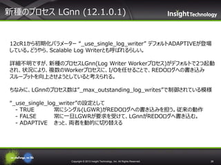 新種のプロセス LGnn (12.1.0.1)

12cR1から初期化パラメーター “_use_single_log_writer” デフォルトADAPTIVEが登場
している。どうやら、Scalable Log Writerとも呼ばれるらしい。
詳細不明ですが、新種のプロセスLGnn(Log Writer Workerプロセス)がデフォルトで2つ起動
され、状況により、複数のWorkerプロセスに、I/Oを任せることで、REDOログへの書き込み
スループットを向上させようとしていると考えられる。
ちなみに、LGnnのプロセス数は”_max_outstanding_log_writes”で制御されている模様
“_use_single_log_writer”の設定として
- TRUE
常にシングル(LGWR)がREDOログへの書き込みを担う。従来の動作
- FALSE
常に一旦LGWRが要求を受けて、LGnnがREDOログへ書き込む。
- ADAPTIVE きっと、両者を動的に切り替える

Copyright © 2013 Insight Technology, Inc. All Rights Reserved.

26

 