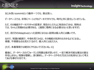 と言うことで
なじみ深いcommitという動作一つでも、奥は深い。
データベースでは、非常にベーシックなアーキテクチャでも、時代と共に変化していきている。
ただ、その機能やアーキテクチャの変更が、現在のシステムに有効かどうかは、現時点
では、ちゃんと見極める必要がある。 (過度に憶病になる必要はないと思いますが)
ただ、流行りのAdaptiveといった説明にならない説明は個人的には嫌いです。
なので、常識の範囲で、中身を見てみると、その機能の気持ちも分かるようになるし、
得意、不得意な点も見えてくるので、個人的にはおススメ。
(ただ、本番環境では絶対にやらないでくださいね。)
最後に、データベースのパフォーマンス問題は奥が深いので、一言で解決可能な魔法の薬は
存在しません。現象を理解し、深く解析し、データベースやそのプロセスの気持ちになって考え
てあげる事が大切です。

Copyright © 2013 Insight Technology, Inc. All Rights Reserved.

28

 