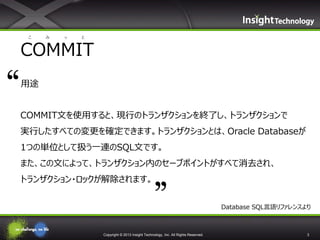 こ

み

っ

と

COMMIT
用途
COMMIT文を使用すると、現行のトランザクションを終了し、トランザクションで
実行したすべての変更を確定できます。トランザクションとは、Oracle Databaseが
1つの単位として扱う一連のSQL文です。
また、この文によって、トランザクション内のセーブポイントがすべて消去され、
トランザクション・ロックが解除されます。
Database SQL言語リファレンスより

Copyright © 2013 Insight Technology, Inc. All Rights Reserved.

3

 