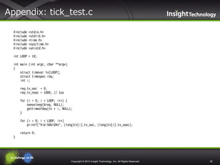 Appendix: tick_test.c
#include
#include
#include
#include
#include

<stdio.h>
<stdlib.h>
<time.h>
<sys/time.h>
<unistd.h>

int LOOP = 10;

int main (int argc, char **argv)
{
struct timeval tv[LOOP];
struct timespec req;
int i;
req.tv_sec = 0;
req.tv_nsec = 1000; // 1us
for (i = 0; i < LOOP; i++) {
nanosleep(&req, NULL);
gettimeofday(tv + i, NULL);
}
for (i = 0; i < LOOP; i++)
printf("%ld:%06ld¥n", (long)tv[i].tv_sec, (long)tv[i].tv_usec);
return 0;
}

Copyright © 2013 Insight Technology, Inc. All Rights Reserved.

30

 