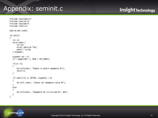 Appendix: seminit.c
#include
#include
#include
#include

<sys/types.h>
<sys/ipc.h>
<sys/sem.h>
<stdio.h>

#define KEY (1492)
int main()
{
int id;
union semun {
int val;
struct semid_ds *buf;
ushort * array;
} argument;
argument.val = 0;
id = semget(KEY, 1, 0666 | IPC_CREAT);
if(id < 0)
{
fprintf(stderr, "Unable to obtain semaphore.¥n");
return 0;
}
if( semctl(id, 0, SETVAL, argument) < 0)
{
fprintf( stderr, "Cannot set semaphore value.¥n");
}
else
{
fprintf(stderr, "Semaphore %d initialized.¥n", KEY);
}
}

Copyright © 2013 Insight Technology, Inc. All Rights Reserved.

31

 