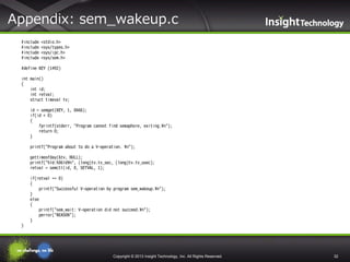 Appendix: sem_wakeup.c
#include
#include
#include
#include

<stdio.h>
<sys/types.h>
<sys/ipc.h>
<sys/sem.h>

#define KEY (1492)
int main()
{
int id;
int retval;
struct timeval tv;
id = semget(KEY, 1, 0666);
if(id < 0)
{
fprintf(stderr, "Program cannot find semaphore, exiting.¥n");
return 0;
}
printf("Program about to do a V-operation. ¥n");
gettimeofday(&tv, NULL);
printf("%ld:%06ld¥n", (long)tv.tv_sec, (long)tv.tv_usec);
retval = semctl(id, 0, SETVAL, 1);
if(retval == 0)
{
printf("Successful V-operation by program sem_wakeup.¥n");
}
else
{
printf("sem_wait: V-operation did not succeed.¥n");
perror("REASON");
}
}

Copyright © 2013 Insight Technology, Inc. All Rights Reserved.

32

 
