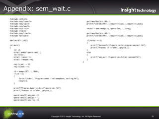 Appendix: sem_wait.c
#include
#include
#include
#include
#include
#include
#include
#include

<stdio.h>
<sys/types.h>
<sys/ipc.h>
<sys/sem.h>
<stdlib.h>
<time.h>
<sys/time.h>
<unistd.h>

gettimeofday(&tv, NULL);
printf("%ld:%06ld¥n", (long)tv.tv_sec, (long)tv.tv_usec);
retval = semtimedop(id, operations, 1, &req);
gettimeofday(&tv, NULL);
printf("%ld:%06ld¥n", (long)tv.tv_sec, (long)tv.tv_usec);

#define KEY (1492)

if(retval == 0)
{
printf("Successful P-operation by program sem_wait.¥n");
printf("Process id is %d¥n", getpid());
}
else
{
printf("sem_wait: P-operation did not succeed.¥n");
}

int main()
{
int id;
struct sembuf operations[1];
int retval;
struct timeval tv;
struct timespec req;
}
req.tv_sec = 10;
req.tv_nsec = 0;
id = semget(KEY, 1, 0666);
if(id < 0)
{
fprintf(stderr, "Program cannot find semaphore, exiting.¥n");
return 0;
}
printf("Program about to do a P-operation. ¥n");
printf("Process id is %d¥n", getpid());
operations[0].sem_num = 0;
operations[0].sem_op = -1;
operations[0].sem_flg = 0;

Copyright © 2013 Insight Technology, Inc. All Rights Reserved.

33

 