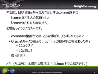 本日の試み
本日は、日頃皆さんが何気なく実行するcommitを肴に、
「commitする人の気持ち」 と
「commitされる人の気持ち」

を堪能しようという試みです。
- commitの裏舞台では、どんな事がくりひろげられてるの？

- Oracleリリースが進んで、 commit関連の何かが変わったの？
- 11gでは？
- 12cでは？

- 深まる謎？
とか (ちなみに、本資料の環境は主にLinux上でのお話です。)
Copyright © 2013 Insight Technology, Inc. All Rights Reserved.

4

 