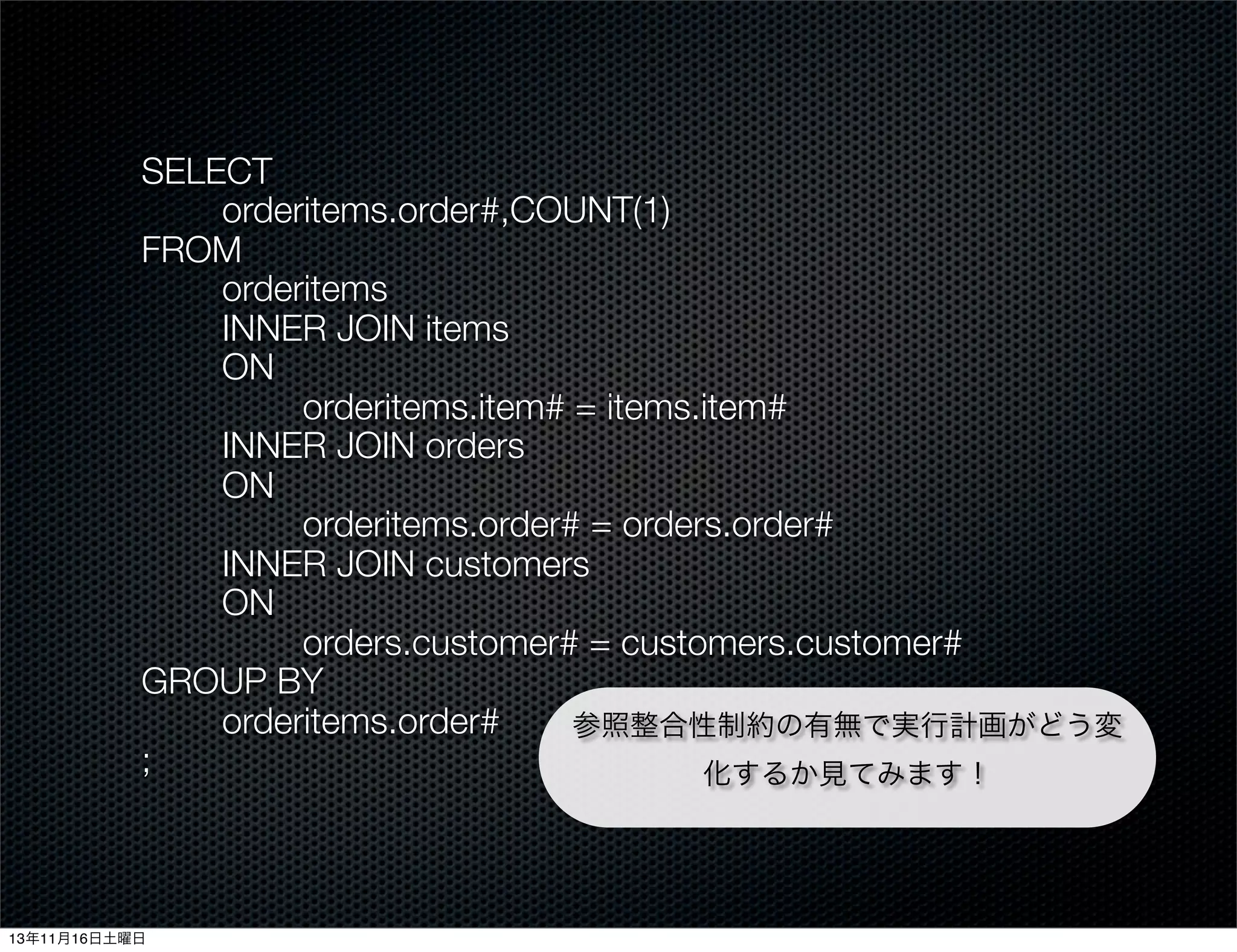 SELECT
orderitems.order#,COUNT(1)
FROM
orderitems
INNER JOIN items
ON
orderitems.item# = items.item#
INNER JOIN orders
ON
orderitems.order# = orders.order#
INNER JOIN customers
ON
orders.customer# = customers.customer#
GROUP BY
orderitems.order#
参照整合性制約の有無で実行計画がどう変
;
化するか見てみます！

13年11月16日土曜日

 