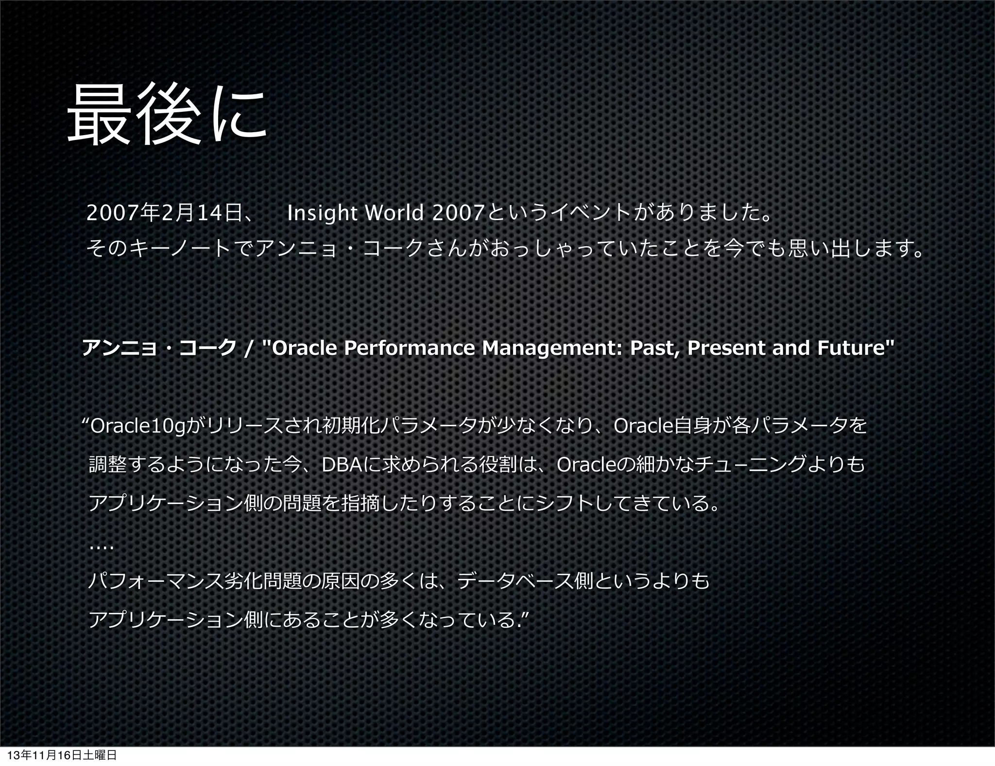 最後に
2007年2月14日、 Insight World 2007というイベントがありました。
そのキーノートでアンニョ・コークさんがおっしゃっていたことを今でも思い出します。

アンニョ・コーク  /  "Oracle  Performance  Management:  Past,  Present  and  Future"
“Oracle10gがリリースされ初期化パラメータが少なくなり、Oracle⾃自⾝身が各パラメータを
  調整するようになった今、DBAに求められる役割は、Oracleの細かなチュ­−ニングよりも
  アプリケーション側の問題を指摘したりすることにシフトしてきている。
  ....
  パフォーマンス劣劣化問題の原因の多くは、データベース側というよりも
  アプリケーション側にあることが多くなっている.”

13年11月16日土曜日

 