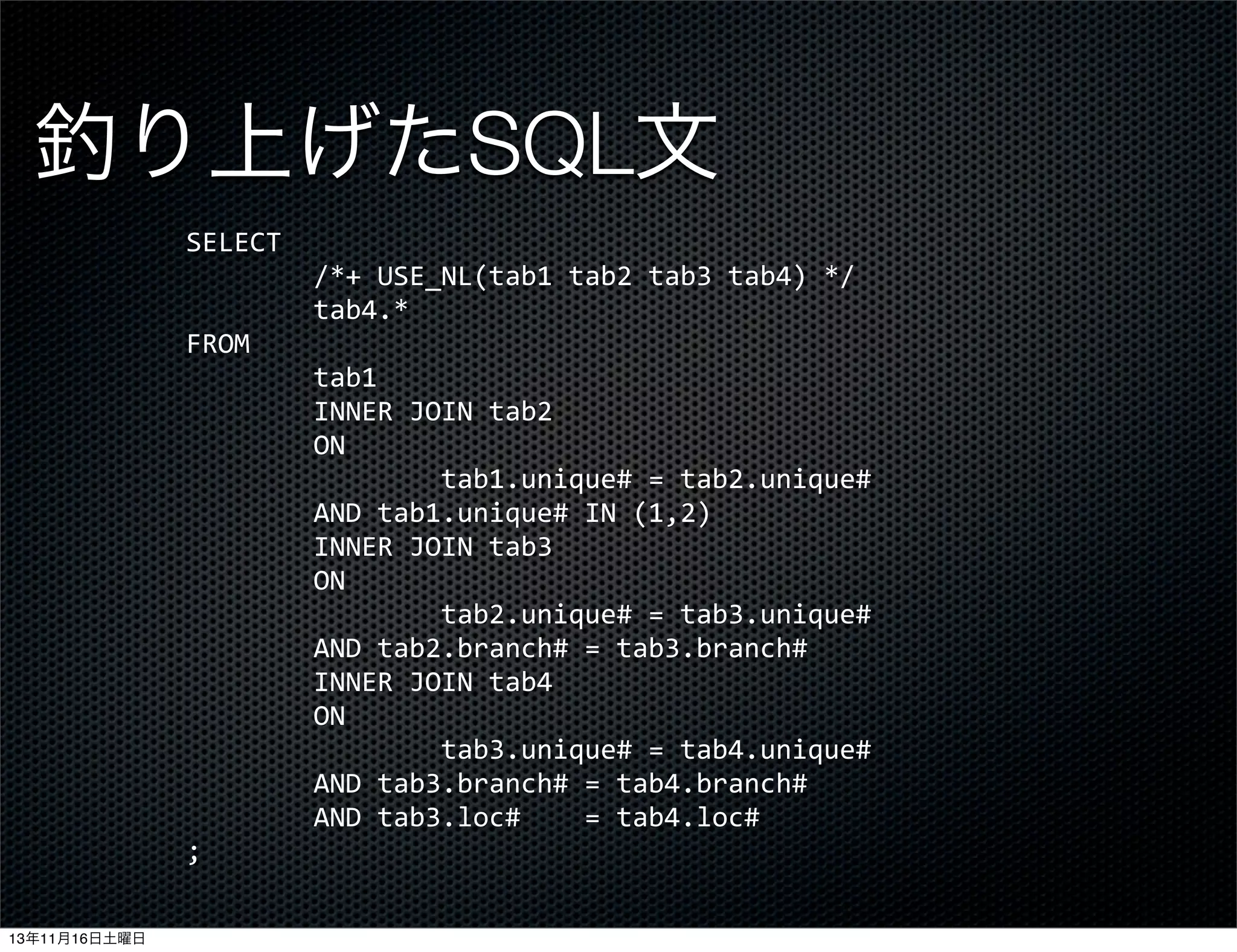 釣り上げたSQL文
SELECT
	
  	
  	
  	
  	
  	
  	
  	
  /*+	
  USE_NL(tab1	
  tab2	
  tab3	
  tab4)	
  */
	
  	
  	
  	
  	
  	
  	
  	
  tab4.*
FROM
	
  	
  	
  	
  	
  	
  	
  	
  tab1
	
  	
  	
  	
  	
  	
  	
  	
  INNER	
  JOIN	
  tab2
	
  	
  	
  	
  	
  	
  	
  	
  ON
	
  	
  	
  	
  	
  	
  	
  	
  	
  	
  	
  	
  	
  	
  	
  	
  tab1.unique#	
  =	
  tab2.unique#	
  
	
  	
  	
  	
  	
  	
  	
  	
  AND	
  tab1.unique#	
  IN	
  (1,2)
	
  	
  	
  	
  	
  	
  	
  	
  INNER	
  JOIN	
  tab3
	
  	
  	
  	
  	
  	
  	
  	
  ON
	
  	
  	
  	
  	
  	
  	
  	
  	
  	
  	
  	
  	
  	
  	
  	
  tab2.unique#	
  =	
  tab3.unique#	
  
	
  	
  	
  	
  	
  	
  	
  	
  AND	
  tab2.branch#	
  =	
  tab3.branch#
	
  	
  	
  	
  	
  	
  	
  	
  INNER	
  JOIN	
  tab4
	
  	
  	
  	
  	
  	
  	
  	
  ON
	
  	
  	
  	
  	
  	
  	
  	
  	
  	
  	
  	
  	
  	
  	
  	
  tab3.unique#	
  =	
  tab4.unique#	
  
	
  	
  	
  	
  	
  	
  	
  	
  AND	
  tab3.branch#	
  =	
  tab4.branch#
	
  	
  	
  	
  	
  	
  	
  	
  AND	
  tab3.loc#	
  	
  	
  	
  =	
  tab4.loc#
;
13年11月16日土曜日

 
