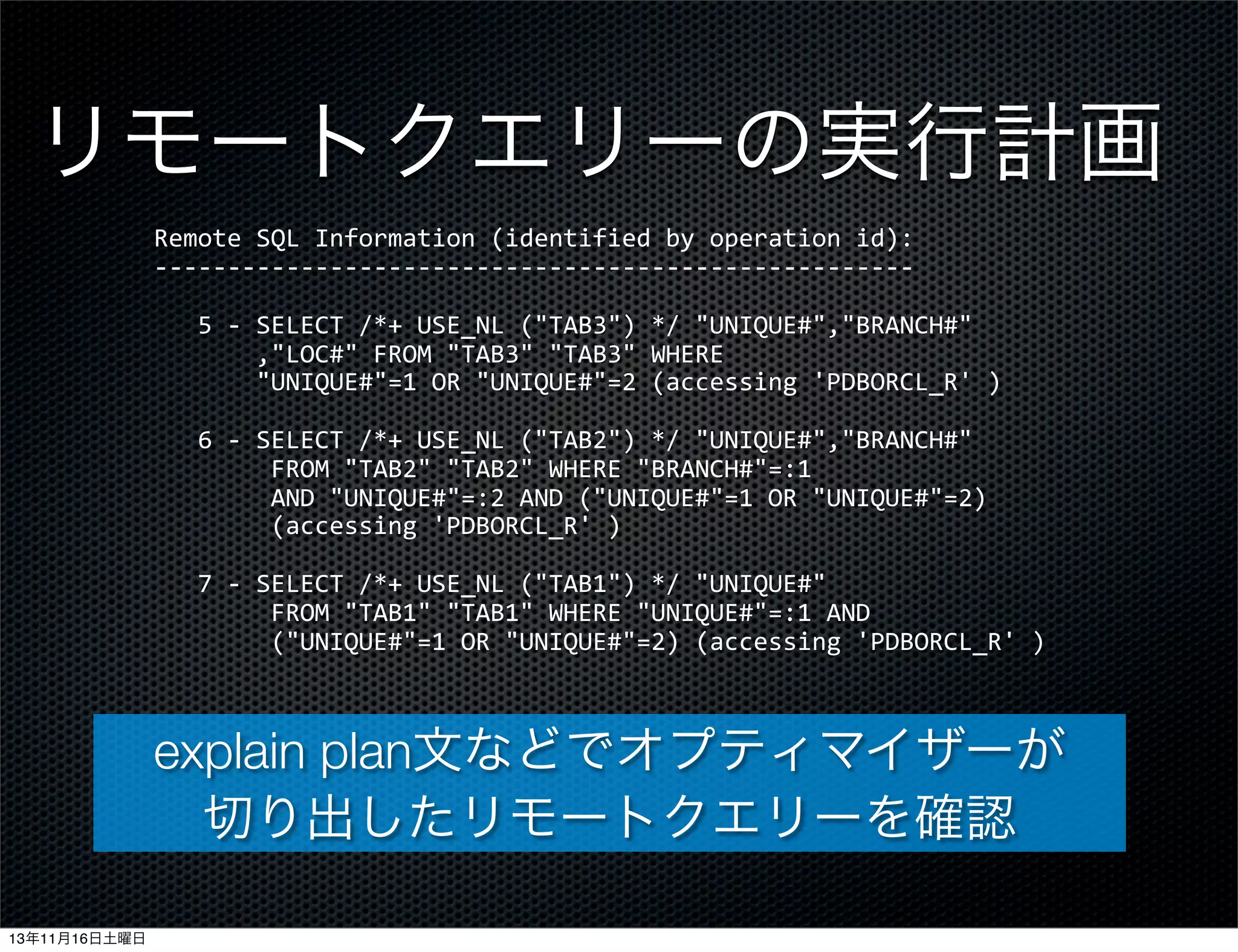 リモートクエリーの実行計画
Remote	
  SQL	
  Information	
  (identified	
  by	
  operation	
  id):
-­‐-­‐-­‐-­‐-­‐-­‐-­‐-­‐-­‐-­‐-­‐-­‐-­‐-­‐-­‐-­‐-­‐-­‐-­‐-­‐-­‐-­‐-­‐-­‐-­‐-­‐-­‐-­‐-­‐-­‐-­‐-­‐-­‐-­‐-­‐-­‐-­‐-­‐-­‐-­‐-­‐-­‐-­‐-­‐-­‐-­‐-­‐-­‐-­‐-­‐-­‐-­‐
	
  	
  	
  5	
  -­‐	
  SELECT	
  /*+	
  USE_NL	
  ("TAB3")	
  */	
  "UNIQUE#","BRANCH#"
	
  	
  	
  	
  	
  	
  	
  ,"LOC#"	
  FROM	
  "TAB3"	
  "TAB3"	
  WHERE
	
  	
  	
  	
  	
  	
  	
  "UNIQUE#"=1	
  OR	
  "UNIQUE#"=2	
  (accessing	
  'PDBORCL_R'	
  )
	
  	
  	
  6	
  -­‐	
  SELECT	
  /*+	
  USE_NL	
  ("TAB2")	
  */	
  "UNIQUE#","BRANCH#"	
  
	
  	
  	
  	
  	
  	
  	
  	
  FROM	
  "TAB2"	
  "TAB2"	
  WHERE	
  "BRANCH#"=:1
	
  	
  	
  	
  	
  	
  	
  	
  AND	
  "UNIQUE#"=:2	
  AND	
  ("UNIQUE#"=1	
  OR	
  "UNIQUE#"=2)	
  
	
  	
  	
  	
  	
  	
  	
  	
  (accessing	
  'PDBORCL_R'	
  )
	
  	
  	
  7	
  -­‐	
  SELECT	
  /*+	
  USE_NL	
  ("TAB1")	
  */	
  "UNIQUE#"	
  
	
  	
  	
  	
  	
  	
  	
  	
  FROM	
  "TAB1"	
  "TAB1"	
  WHERE	
  "UNIQUE#"=:1	
  AND
	
  	
  	
  	
  	
  	
  	
  	
  ("UNIQUE#"=1	
  OR	
  "UNIQUE#"=2)	
  (accessing	
  'PDBORCL_R'	
  )

explain plan文などでオプティマイザーが
切り出したリモートクエリーを確認
13年11月16日土曜日

 