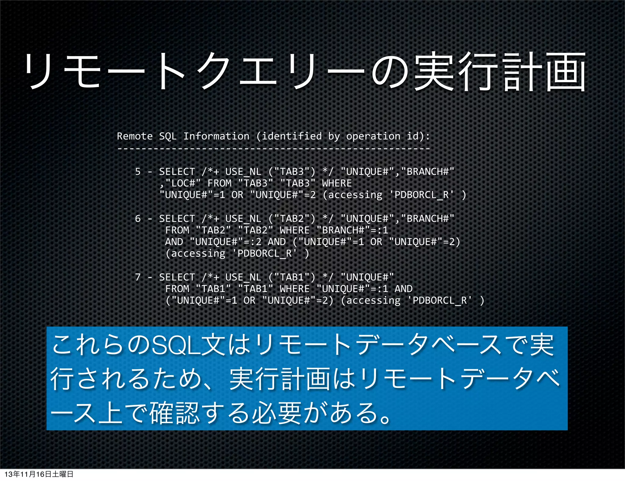 リモートクエリーの実行計画
Remote	
  SQL	
  Information	
  (identified	
  by	
  operation	
  id):
-­‐-­‐-­‐-­‐-­‐-­‐-­‐-­‐-­‐-­‐-­‐-­‐-­‐-­‐-­‐-­‐-­‐-­‐-­‐-­‐-­‐-­‐-­‐-­‐-­‐-­‐-­‐-­‐-­‐-­‐-­‐-­‐-­‐-­‐-­‐-­‐-­‐-­‐-­‐-­‐-­‐-­‐-­‐-­‐-­‐-­‐-­‐-­‐-­‐-­‐-­‐-­‐
	
  	
  	
  5	
  -­‐	
  SELECT	
  /*+	
  USE_NL	
  ("TAB3")	
  */	
  "UNIQUE#","BRANCH#"
	
  	
  	
  	
  	
  	
  	
  ,"LOC#"	
  FROM	
  "TAB3"	
  "TAB3"	
  WHERE
	
  	
  	
  	
  	
  	
  	
  "UNIQUE#"=1	
  OR	
  "UNIQUE#"=2	
  (accessing	
  'PDBORCL_R'	
  )
	
  	
  	
  6	
  -­‐	
  SELECT	
  /*+	
  USE_NL	
  ("TAB2")	
  */	
  "UNIQUE#","BRANCH#"	
  
	
  	
  	
  	
  	
  	
  	
  	
  FROM	
  "TAB2"	
  "TAB2"	
  WHERE	
  "BRANCH#"=:1
	
  	
  	
  	
  	
  	
  	
  	
  AND	
  "UNIQUE#"=:2	
  AND	
  ("UNIQUE#"=1	
  OR	
  "UNIQUE#"=2)	
  
	
  	
  	
  	
  	
  	
  	
  	
  (accessing	
  'PDBORCL_R'	
  )
	
  	
  	
  7	
  -­‐	
  SELECT	
  /*+	
  USE_NL	
  ("TAB1")	
  */	
  "UNIQUE#"	
  
	
  	
  	
  	
  	
  	
  	
  	
  FROM	
  "TAB1"	
  "TAB1"	
  WHERE	
  "UNIQUE#"=:1	
  AND
	
  	
  	
  	
  	
  	
  	
  	
  ("UNIQUE#"=1	
  OR	
  "UNIQUE#"=2)	
  (accessing	
  'PDBORCL_R'	
  )

これらのSQL文はリモートデータベースで実
行されるため、実行計画はリモートデータベ
ース上で確認する必要がある。
13年11月16日土曜日

 