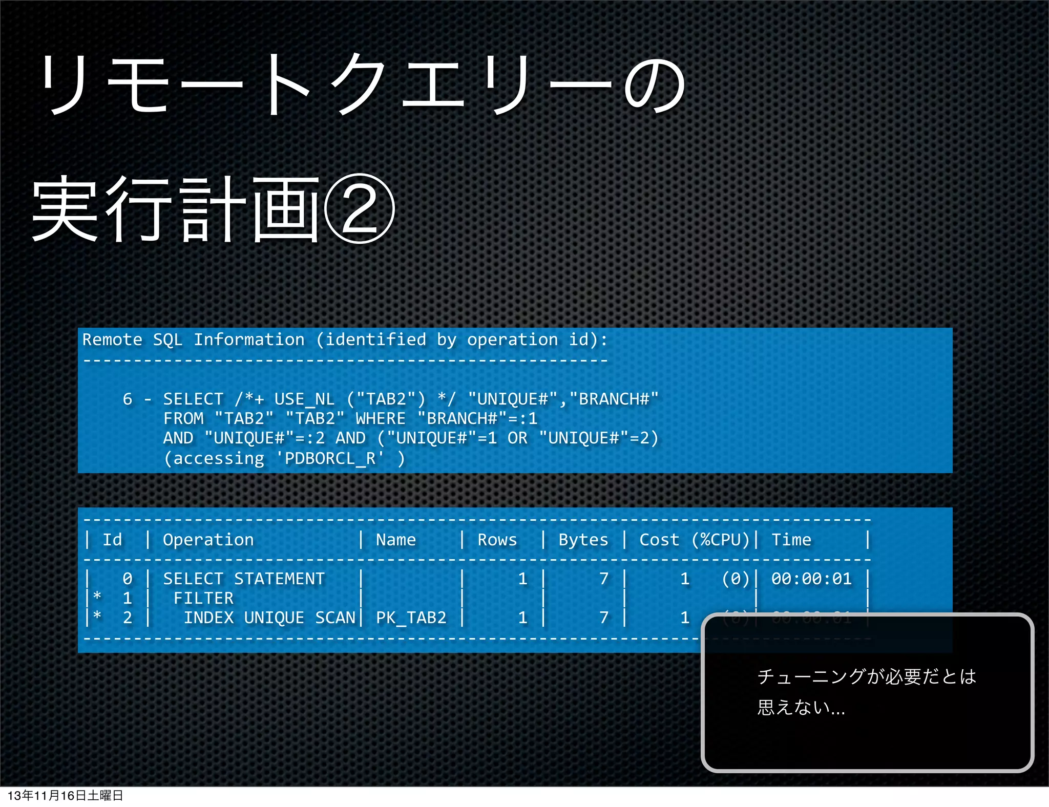 リモートクエリーの
実行計画②
Remote	
  SQL	
  Information	
  (identified	
  by	
  operation	
  id):
-­‐-­‐-­‐-­‐-­‐-­‐-­‐-­‐-­‐-­‐-­‐-­‐-­‐-­‐-­‐-­‐-­‐-­‐-­‐-­‐-­‐-­‐-­‐-­‐-­‐-­‐-­‐-­‐-­‐-­‐-­‐-­‐-­‐-­‐-­‐-­‐-­‐-­‐-­‐-­‐-­‐-­‐-­‐-­‐-­‐-­‐-­‐-­‐-­‐-­‐-­‐-­‐
	
  	
  	
  	
  6	
  -­‐	
  SELECT	
  /*+	
  USE_NL	
  ("TAB2")	
  */	
  "UNIQUE#","BRANCH#"	
  
	
  	
  	
  	
  	
  	
  	
  	
  FROM	
  "TAB2"	
  "TAB2"	
  WHERE	
  "BRANCH#"=:1
	
  	
  	
  	
  	
  	
  	
  	
  AND	
  "UNIQUE#"=:2	
  AND	
  ("UNIQUE#"=1	
  OR	
  "UNIQUE#"=2)	
  
	
  	
  	
  	
  	
  	
  	
  	
  (accessing	
  'PDBORCL_R'	
  )
-­‐-­‐-­‐-­‐-­‐-­‐-­‐-­‐-­‐-­‐-­‐-­‐-­‐-­‐-­‐-­‐-­‐-­‐-­‐-­‐-­‐-­‐-­‐-­‐-­‐-­‐-­‐-­‐-­‐-­‐-­‐-­‐-­‐-­‐-­‐-­‐-­‐-­‐-­‐-­‐-­‐-­‐-­‐-­‐-­‐-­‐-­‐-­‐-­‐-­‐-­‐-­‐-­‐-­‐-­‐-­‐-­‐-­‐-­‐-­‐-­‐-­‐-­‐-­‐-­‐-­‐-­‐-­‐-­‐-­‐-­‐-­‐-­‐-­‐-­‐-­‐-­‐-­‐
|	
  Id	
  	
  |	
  Operation	
  	
  	
  	
  	
  	
  	
  	
  	
  	
  |	
  Name	
  	
  	
  	
  |	
  Rows	
  	
  |	
  Bytes	
  |	
  Cost	
  (%CPU)|	
  Time	
  	
  	
  	
  	
  |
-­‐-­‐-­‐-­‐-­‐-­‐-­‐-­‐-­‐-­‐-­‐-­‐-­‐-­‐-­‐-­‐-­‐-­‐-­‐-­‐-­‐-­‐-­‐-­‐-­‐-­‐-­‐-­‐-­‐-­‐-­‐-­‐-­‐-­‐-­‐-­‐-­‐-­‐-­‐-­‐-­‐-­‐-­‐-­‐-­‐-­‐-­‐-­‐-­‐-­‐-­‐-­‐-­‐-­‐-­‐-­‐-­‐-­‐-­‐-­‐-­‐-­‐-­‐-­‐-­‐-­‐-­‐-­‐-­‐-­‐-­‐-­‐-­‐-­‐-­‐-­‐-­‐-­‐
|	
  	
  	
  0	
  |	
  SELECT	
  STATEMENT	
  	
  	
  |	
  	
  	
  	
  	
  	
  	
  	
  	
  |	
  	
  	
  	
  	
  1	
  |	
  	
  	
  	
  	
  7	
  |	
  	
  	
  	
  	
  1	
  	
  	
  (0)|	
  00:00:01	
  |
|*	
  	
  1	
  |	
  	
  FILTER	
  	
  	
  	
  	
  	
  	
  	
  	
  	
  	
  	
  |	
  	
  	
  	
  	
  	
  	
  	
  	
  |	
  	
  	
  	
  	
  	
  	
  |	
  	
  	
  	
  	
  	
  	
  |	
  	
  	
  	
  	
  	
  	
  	
  	
  	
  	
  	
  |	
  	
  	
  	
  	
  	
  	
  	
  	
  	
  |
|*	
  	
  2	
  |	
  	
  	
  INDEX	
  UNIQUE	
  SCAN|	
  PK_TAB2	
  |	
  	
  	
  	
  	
  1	
  |	
  	
  	
  	
  	
  7	
  |	
  	
  	
  	
  	
  1	
  	
  	
  (0)|	
  00:00:01	
  |
-­‐-­‐-­‐-­‐-­‐-­‐-­‐-­‐-­‐-­‐-­‐-­‐-­‐-­‐-­‐-­‐-­‐-­‐-­‐-­‐-­‐-­‐-­‐-­‐-­‐-­‐-­‐-­‐-­‐-­‐-­‐-­‐-­‐-­‐-­‐-­‐-­‐-­‐-­‐-­‐-­‐-­‐-­‐-­‐-­‐-­‐-­‐-­‐-­‐-­‐-­‐-­‐-­‐-­‐-­‐-­‐-­‐-­‐-­‐-­‐-­‐-­‐-­‐-­‐-­‐-­‐-­‐-­‐-­‐-­‐-­‐-­‐-­‐-­‐-­‐-­‐-­‐-­‐
チューニングが必要だとは
思えない...

13年11月16日土曜日

 