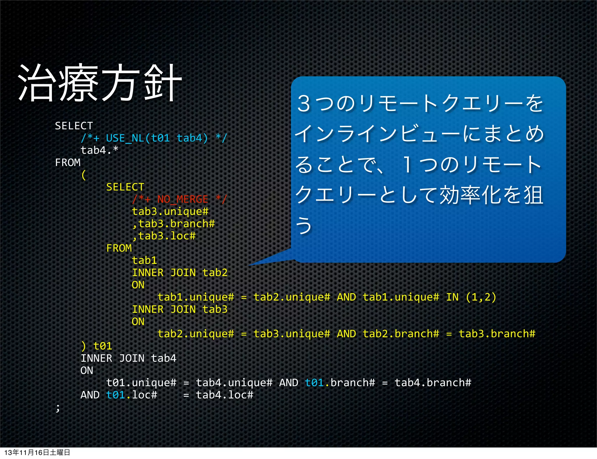 治療方針

３つのリモートクエリーを
インラインビューにまとめ
ることで、１つのリモート
クエリーとして効率化を狙
う

SELECT
	
  	
  	
  	
  /*+	
  USE_NL(t01	
  tab4)	
  */
	
  	
  	
  	
  tab4.*
FROM
	
  	
  	
  	
  (
	
  	
  	
  	
  	
  	
  	
  	
  SELECT
	
  	
  	
  	
  	
  	
  	
  	
  	
  	
  	
  	
  /*+	
  NO_MERGE	
  */
	
  	
  	
  	
  	
  	
  	
  	
  	
  	
  	
  	
  tab3.unique#
	
  	
  	
  	
  	
  	
  	
  	
  	
  	
  	
  	
  ,tab3.branch#
	
  	
  	
  	
  	
  	
  	
  	
  	
  	
  	
  	
  ,tab3.loc#
	
  	
  	
  	
  	
  	
  	
  	
  FROM
	
  	
  	
  	
  	
  	
  	
  	
  	
  	
  	
  	
  tab1
	
  	
  	
  	
  	
  	
  	
  	
  	
  	
  	
  	
  INNER	
  JOIN	
  tab2
	
  	
  	
  	
  	
  	
  	
  	
  	
  	
  	
  	
  ON
	
  	
  	
  	
  	
  	
  	
  	
  	
  	
  	
  	
  	
  	
  	
  	
  tab1.unique#	
  =	
  tab2.unique#	
  AND	
  tab1.unique#	
  IN	
  (1,2)
	
  	
  	
  	
  	
  	
  	
  	
  	
  	
  	
  	
  INNER	
  JOIN	
  tab3
	
  	
  	
  	
  	
  	
  	
  	
  	
  	
  	
  	
  ON
	
  	
  	
  	
  	
  	
  	
  	
  	
  	
  	
  	
  	
  	
  	
  	
  tab2.unique#	
  =	
  tab3.unique#	
  AND	
  tab2.branch#	
  =	
  tab3.branch#
	
  	
  	
  	
  )	
  t01
	
  	
  	
  	
  INNER	
  JOIN	
  tab4
	
  	
  	
  	
  ON
	
  	
  	
  	
  	
  	
  	
  	
  t01.unique#	
  =	
  tab4.unique#	
  AND	
  t01.branch#	
  =	
  tab4.branch#
	
  	
  	
  	
  AND	
  t01.loc#	
  	
  	
  	
  =	
  tab4.loc#
;

13年11月16日土曜日

 