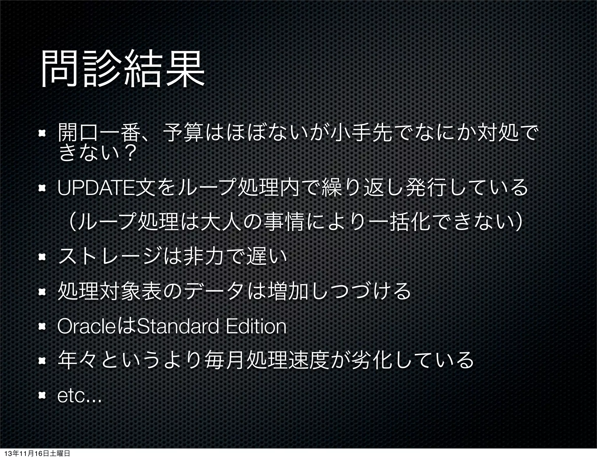 問診結果
開口一番、予算はほぼないが小手先でなにか対処で
きない？
UPDATE文をループ処理内で繰り返し発行している
（ループ処理は大人の事情により一括化できない）
ストレージは非力で遅い
処理対象表のデータは増加しつづける
OracleはStandard Edition
年々というより毎月処理速度が劣化している
etc...
13年11月16日土曜日

 