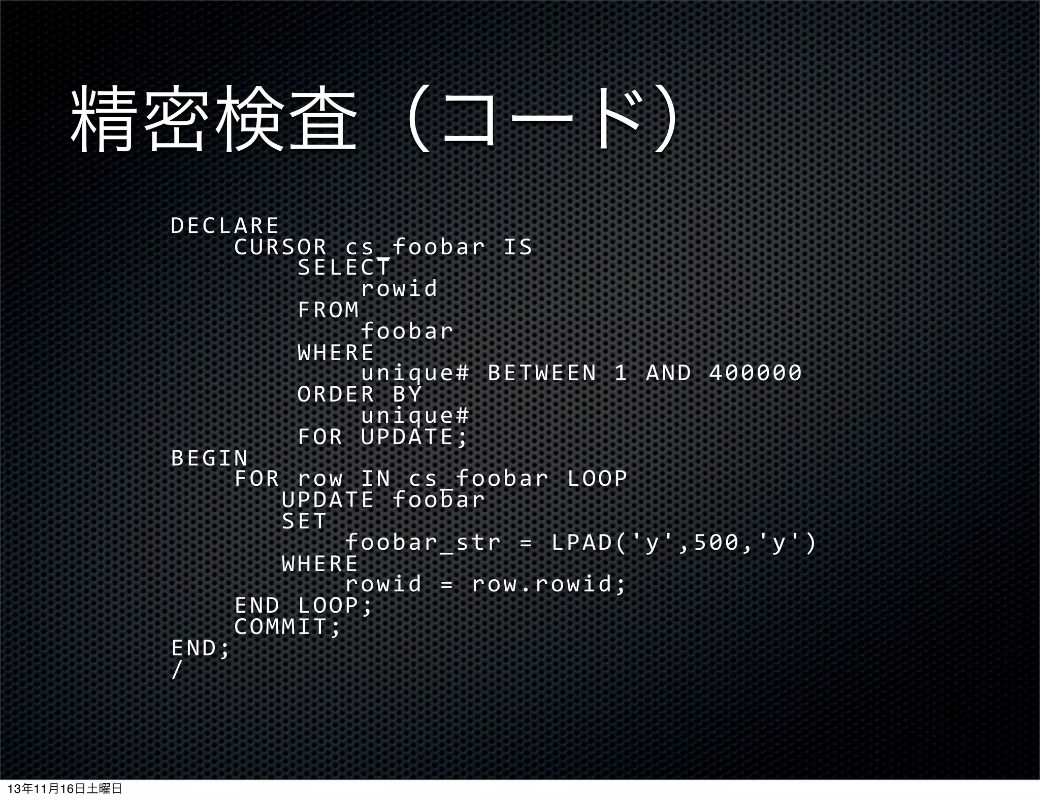 精密検査（コード）
DECLARE
	
  	
  	
  	
  CURSOR	
  cs_foobar	
  IS
	
  	
  	
  	
  	
  	
  	
  	
  SELECT
	
  	
  	
  	
  	
  	
  	
  	
  	
  	
  	
  	
  rowid
	
  	
  	
  	
  	
  	
  	
  	
  FROM
	
  	
  	
  	
  	
  	
  	
  	
  	
  	
  	
  	
  foobar
	
  	
  	
  	
  	
  	
  	
  	
  WHERE
	
  	
  	
  	
  	
  	
  	
  	
  	
  	
  	
  	
  unique#	
  BETWEEN	
  1	
  AND	
  400000
	
  	
  	
  	
  	
  	
  	
  	
  ORDER	
  BY
	
  	
  	
  	
  	
  	
  	
  	
  	
  	
  	
  	
  unique#
	
  	
  	
  	
  	
  	
  	
  	
  FOR	
  UPDATE;
BEGIN
	
  	
  	
  	
  FOR	
  row	
  IN	
  cs_foobar	
  LOOP
	
  	
  	
  	
  	
  	
  	
  UPDATE	
  foobar
	
  	
  	
  	
  	
  	
  	
  SET
	
  	
  	
  	
  	
  	
  	
  	
  	
  	
  	
  foobar_str	
  =	
  LPAD('y',500,'y')
	
  	
  	
  	
  	
  	
  	
  WHERE
	
  	
  	
  	
  	
  	
  	
  	
  	
  	
  	
  rowid	
  =	
  row.rowid;
	
  	
  	
  	
  END	
  LOOP;
	
  	
  	
  	
  COMMIT;
END;
/

13年11月16日土曜日

 
