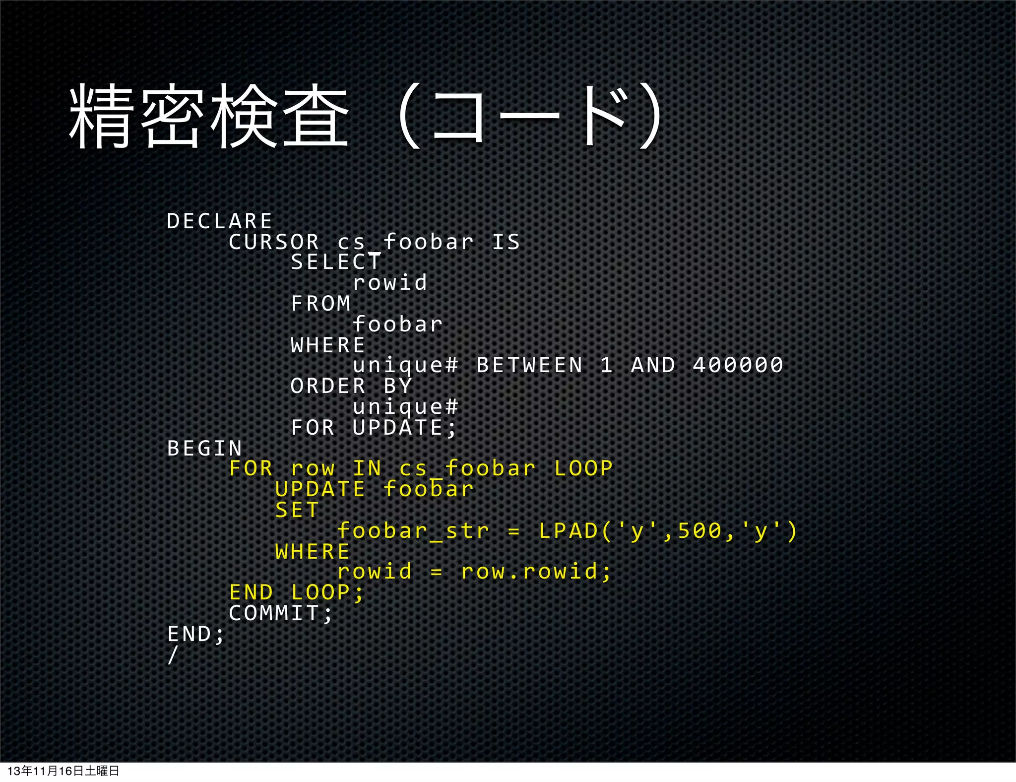 精密検査（コード）
DECLARE
	
  	
  	
  	
  CURSOR	
  cs_foobar	
  IS
	
  	
  	
  	
  	
  	
  	
  	
  SELECT
	
  	
  	
  	
  	
  	
  	
  	
  	
  	
  	
  	
  rowid
	
  	
  	
  	
  	
  	
  	
  	
  FROM
	
  	
  	
  	
  	
  	
  	
  	
  	
  	
  	
  	
  foobar
	
  	
  	
  	
  	
  	
  	
  	
  WHERE
	
  	
  	
  	
  	
  	
  	
  	
  	
  	
  	
  	
  unique#	
  BETWEEN	
  1	
  AND	
  400000
	
  	
  	
  	
  	
  	
  	
  	
  ORDER	
  BY
	
  	
  	
  	
  	
  	
  	
  	
  	
  	
  	
  	
  unique#
	
  	
  	
  	
  	
  	
  	
  	
  FOR	
  UPDATE;
BEGIN
	
  	
  	
  	
  FOR	
  row	
  IN	
  cs_foobar	
  LOOP
	
  	
  	
  	
  	
  	
  	
  UPDATE	
  foobar
	
  	
  	
  	
  	
  	
  	
  SET
	
  	
  	
  	
  	
  	
  	
  	
  	
  	
  	
  foobar_str	
  =	
  LPAD('y',500,'y')
	
  	
  	
  	
  	
  	
  	
  WHERE
	
  	
  	
  	
  	
  	
  	
  	
  	
  	
  	
  rowid	
  =	
  row.rowid;
	
  	
  	
  	
  END	
  LOOP;
	
  	
  	
  	
  COMMIT;
END;
/

13年11月16日土曜日

 