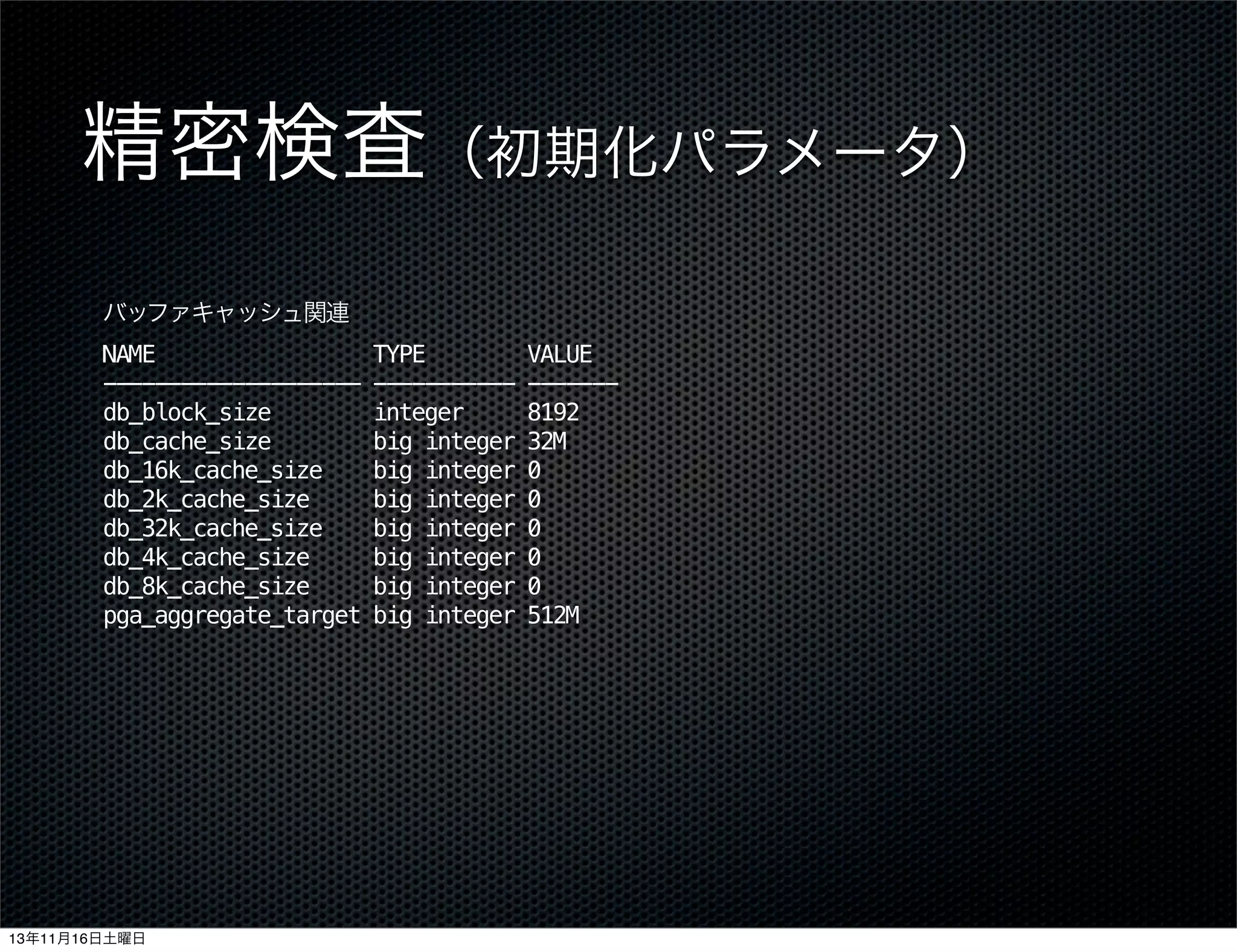 精密検査（初期化パラメータ）
バッファキャッシュ関連
NAME
-------------------db_block_size
db_cache_size
db_16k_cache_size
db_2k_cache_size
db_32k_cache_size
db_4k_cache_size
db_8k_cache_size
pga_aggregate_target

13年11月16日土曜日

TYPE
----------integer
big integer
big integer
big integer
big integer
big integer
big integer
big integer

VALUE
------8192
32M
0
0
0
0
0
512M

 