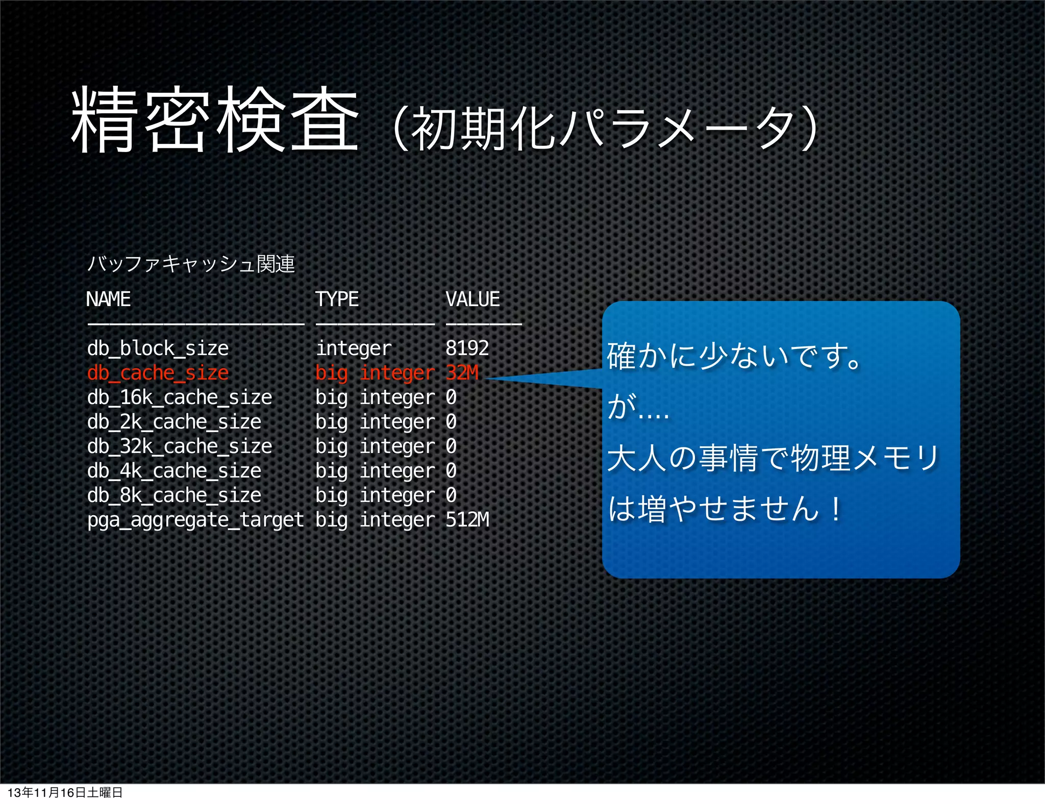精密検査（初期化パラメータ）
バッファキャッシュ関連
NAME
-------------------db_block_size
db_cache_size
db_16k_cache_size
db_2k_cache_size
db_32k_cache_size
db_4k_cache_size
db_8k_cache_size
pga_aggregate_target

13年11月16日土曜日

TYPE
----------integer
big integer
big integer
big integer
big integer
big integer
big integer
big integer

VALUE
------8192
32M
0
0
0
0
0
512M

確かに少ないです。
が....
大人の事情で物理メモリ
は増やせません！

 