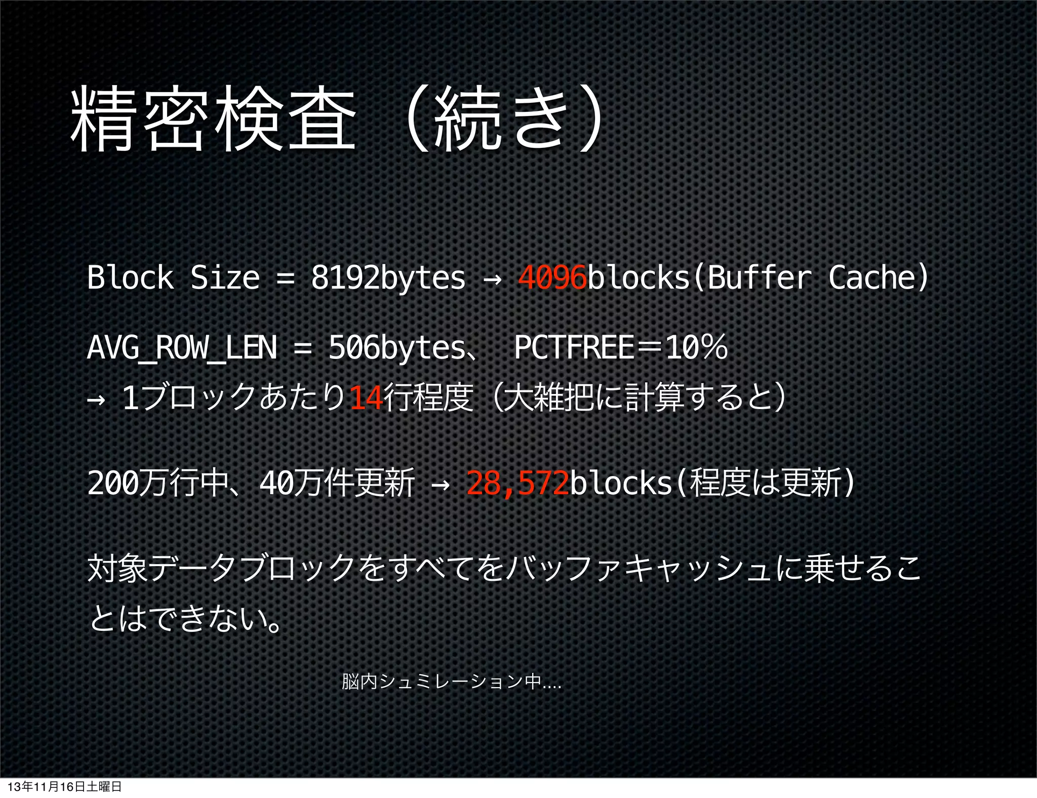 精密検査（続き）
Block Size = 8192bytes → 4096blocks(Buffer Cache)
AVG_ROW_LEN = 506bytes、 PCTFREE＝10％
→ 1ブロックあたり14行程度（大雑把に計算すると）
200万行中、40万件更新 → 28,572blocks(程度は更新)
対象データブロックをすべてをバッファキャッシュに乗せるこ
とはできない。
脳内シュミレーション中....

13年11月16日土曜日

 