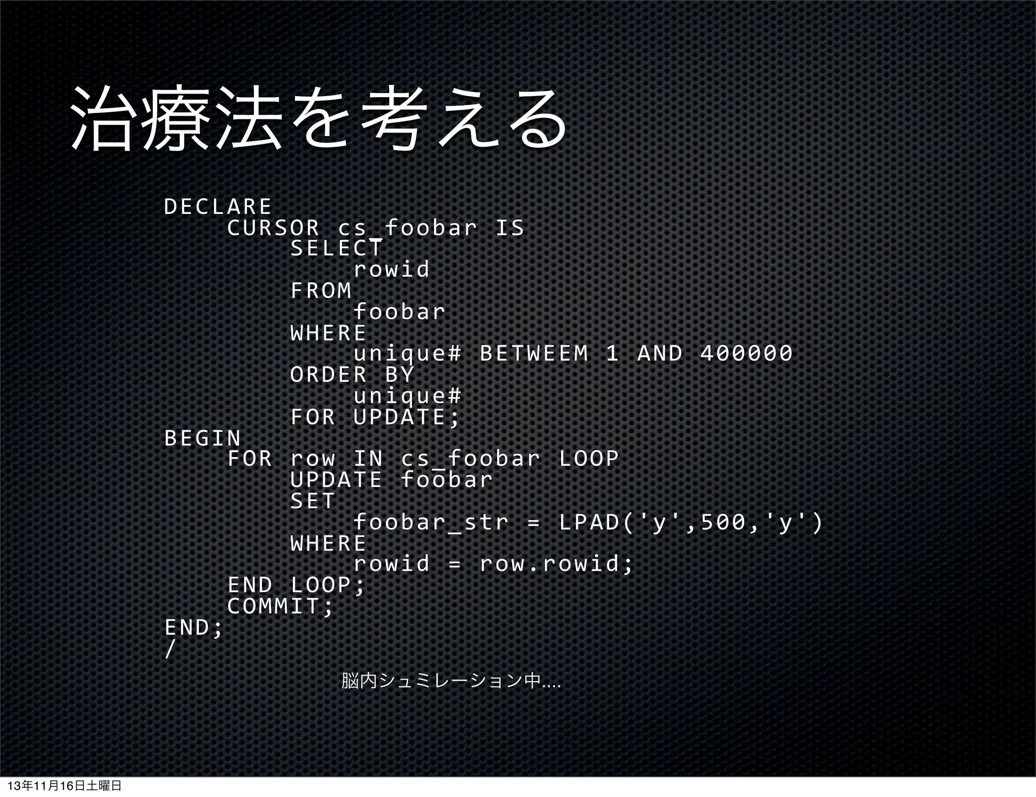 治療法を考える
DECLARE
	
  	
  	
  	
  CURSOR	
  cs_foobar	
  IS
	
  	
  	
  	
  	
  	
  	
  	
  SELECT
	
  	
  	
  	
  	
  	
  	
  	
  	
  	
  	
  	
  rowid
	
  	
  	
  	
  	
  	
  	
  	
  FROM
	
  	
  	
  	
  	
  	
  	
  	
  	
  	
  	
  	
  foobar
	
  	
  	
  	
  	
  	
  	
  	
  WHERE
	
  	
  	
  	
  	
  	
  	
  	
  	
  	
  	
  	
  unique#	
  BETWEEM	
  1	
  AND	
  400000
	
  	
  	
  	
  	
  	
  	
  	
  ORDER	
  BY
	
  	
  	
  	
  	
  	
  	
  	
  	
  	
  	
  	
  unique#
	
  	
  	
  	
  	
  	
  	
  	
  FOR	
  UPDATE;
BEGIN
	
  	
  	
  	
  FOR	
  row	
  IN	
  cs_foobar	
  LOOP
	
  	
  	
  	
  	
  	
  	
  	
  UPDATE	
  foobar
	
  	
  	
  	
  	
  	
  	
  	
  SET
	
  	
  	
  	
  	
  	
  	
  	
  	
  	
  	
  	
  foobar_str	
  =	
  LPAD('y',500,'y')
	
  	
  	
  	
  	
  	
  	
  	
  WHERE
	
  	
  	
  	
  	
  	
  	
  	
  	
  	
  	
  	
  rowid	
  =	
  row.rowid;
	
  	
  	
  	
  END	
  LOOP;
	
  	
  	
  	
  COMMIT;
END;
/
脳内シュミレーション中....

13年11月16日土曜日

 