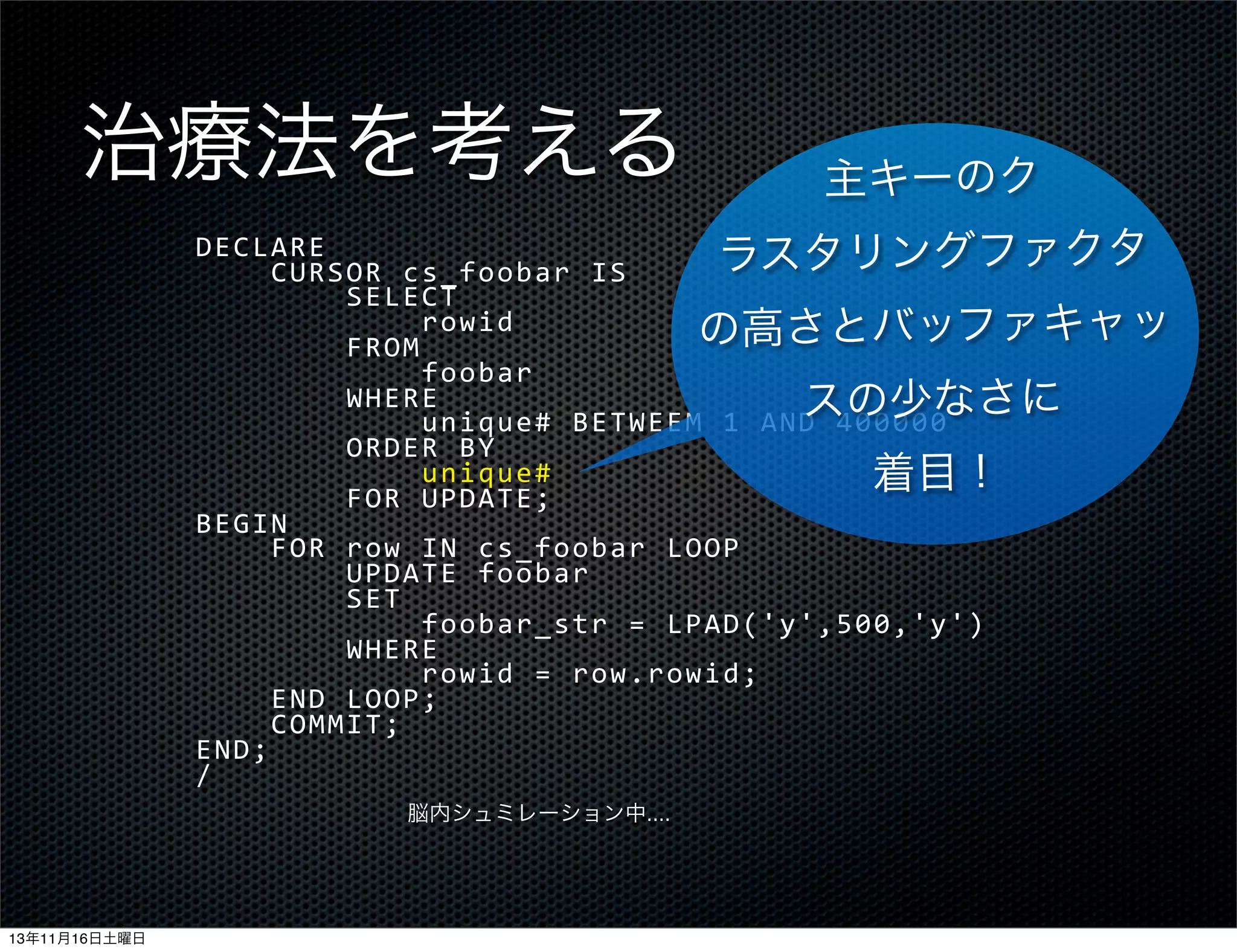 治療法を考える

主キーのク

DECLARE
ラスタリングファクタ
	
  	
  	
  	
  CURSOR	
  cs_foobar	
  IS
	
  	
  	
  	
  	
  	
  	
  	
  SELECT
	
  	
  	
  	
  	
  	
  	
  	
  	
  	
  	
  	
  rowid
の高さとバッファキャッ
	
  	
  	
  	
  	
  	
  	
  	
  FROM
	
  	
  	
  	
  	
  	
  	
  	
  	
  	
  	
  	
  foobar
	
  	
  	
  	
  	
  	
  	
  	
  WHERE
スの少なさに
	
  	
  	
  	
  	
  	
  	
  	
  	
  	
  	
  	
  unique#	
  BETWEEM	
  1	
  AND	
  400000
	
  	
  	
  	
  	
  	
  	
  	
  ORDER	
  BY
	
  	
  	
  	
  	
  	
  	
  	
  	
  	
  	
  	
  unique#
着目！
	
  	
  	
  	
  	
  	
  	
  	
  FOR	
  UPDATE;
BEGIN
	
  	
  	
  	
  FOR	
  row	
  IN	
  cs_foobar	
  LOOP
	
  	
  	
  	
  	
  	
  	
  	
  UPDATE	
  foobar
	
  	
  	
  	
  	
  	
  	
  	
  SET
	
  	
  	
  	
  	
  	
  	
  	
  	
  	
  	
  	
  foobar_str	
  =	
  LPAD('y',500,'y')
	
  	
  	
  	
  	
  	
  	
  	
  WHERE
	
  	
  	
  	
  	
  	
  	
  	
  	
  	
  	
  	
  rowid	
  =	
  row.rowid;
	
  	
  	
  	
  END	
  LOOP;
	
  	
  	
  	
  COMMIT;
END;
/
脳内シュミレーション中....

13年11月16日土曜日

 