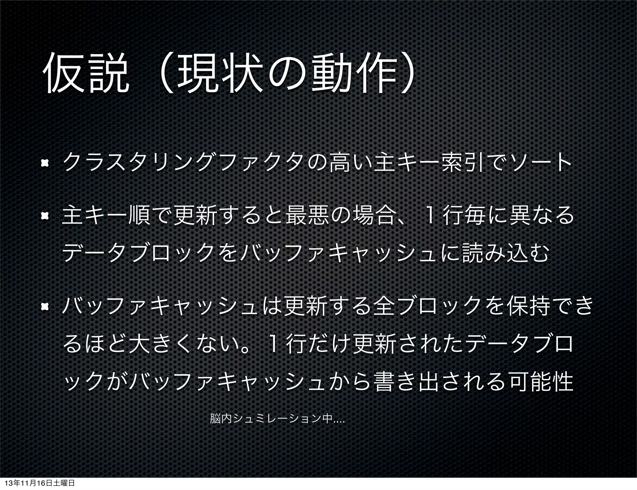 仮説（現状の動作）
クラスタリングファクタの高い主キー索引でソート
主キー順で更新すると最悪の場合、１行毎に異なる
データブロックをバッファキャッシュに読み込む
バッファキャッシュは更新する全ブロックを保持でき
るほど大きくない。１行だけ更新されたデータブロ
ックがバッファキャッシュから書き出される可能性
脳内シュミレーション中....

13年11月16日土曜日

 