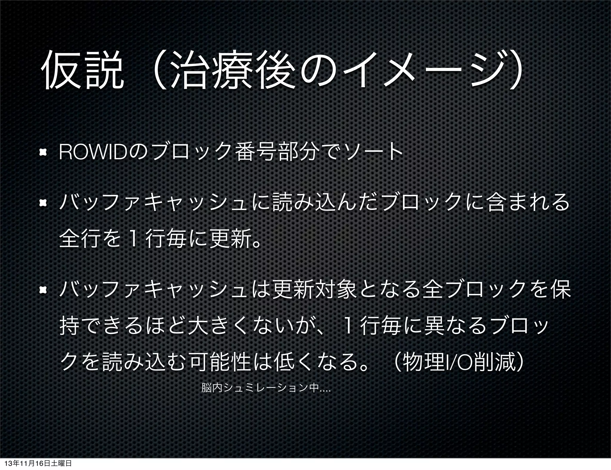 仮説（治療後のイメージ）
ROWIDのブロック番号部分でソート
バッファキャッシュに読み込んだブロックに含まれる
全行を１行毎に更新。
バッファキャッシュは更新対象となる全ブロックを保
持できるほど大きくないが、１行毎に異なるブロッ
クを読み込む可能性は低くなる。（物理I/O削減）
脳内シュミレーション中....

13年11月16日土曜日

 