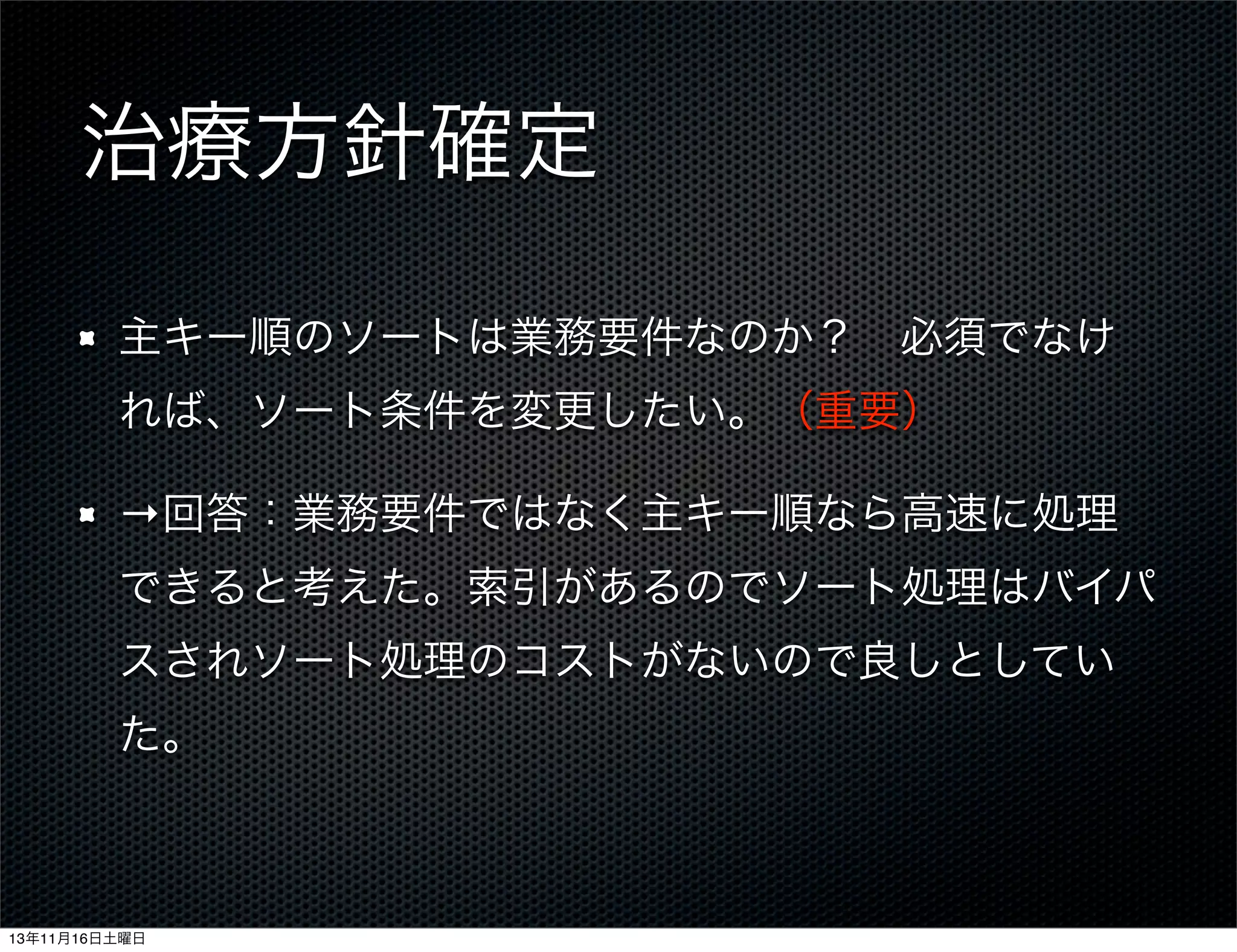 治療方針確定
主キー順のソートは業務要件なのか？ 必須でなけ
れば、ソート条件を変更したい。（重要）
→回答：業務要件ではなく主キー順なら高速に処理
できると考えた。索引があるのでソート処理はバイパ
スされソート処理のコストがないので良しとしてい
た。

13年11月16日土曜日

 