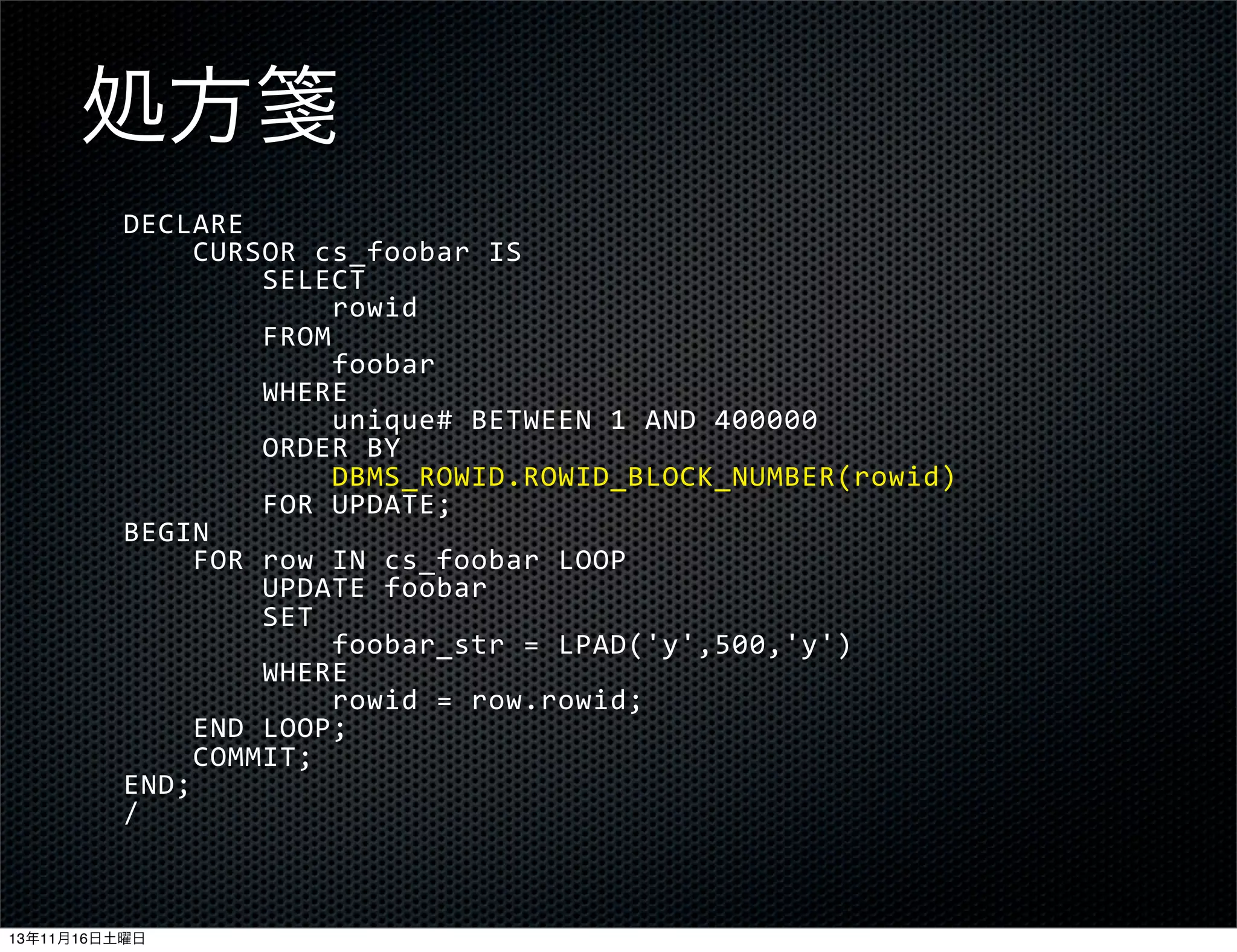 処方箋
DECLARE
	
  	
  	
  	
  CURSOR	
  cs_foobar	
  IS
	
  	
  	
  	
  	
  	
  	
  	
  SELECT
	
  	
  	
  	
  	
  	
  	
  	
  	
  	
  	
  	
  rowid
	
  	
  	
  	
  	
  	
  	
  	
  FROM
	
  	
  	
  	
  	
  	
  	
  	
  	
  	
  	
  	
  foobar
	
  	
  	
  	
  	
  	
  	
  	
  WHERE
	
  	
  	
  	
  	
  	
  	
  	
  	
  	
  	
  	
  unique#	
  BETWEEN	
  1	
  AND	
  400000
	
  	
  	
  	
  	
  	
  	
  	
  ORDER	
  BY
	
  	
  	
  	
  	
  	
  	
  	
  	
  	
  	
  	
  DBMS_ROWID.ROWID_BLOCK_NUMBER(rowid)
	
  	
  	
  	
  	
  	
  	
  	
  FOR	
  UPDATE;
BEGIN
	
  	
  	
  	
  FOR	
  row	
  IN	
  cs_foobar	
  LOOP
	
  	
  	
  	
  	
  	
  	
  	
  UPDATE	
  foobar
	
  	
  	
  	
  	
  	
  	
  	
  SET
	
  	
  	
  	
  	
  	
  	
  	
  	
  	
  	
  	
  foobar_str	
  =	
  LPAD('y',500,'y')
	
  	
  	
  	
  	
  	
  	
  	
  WHERE
	
  	
  	
  	
  	
  	
  	
  	
  	
  	
  	
  	
  rowid	
  =	
  row.rowid;
	
  	
  	
  	
  END	
  LOOP;
	
  	
  	
  	
  COMMIT;
END;
/

13年11月16日土曜日

 