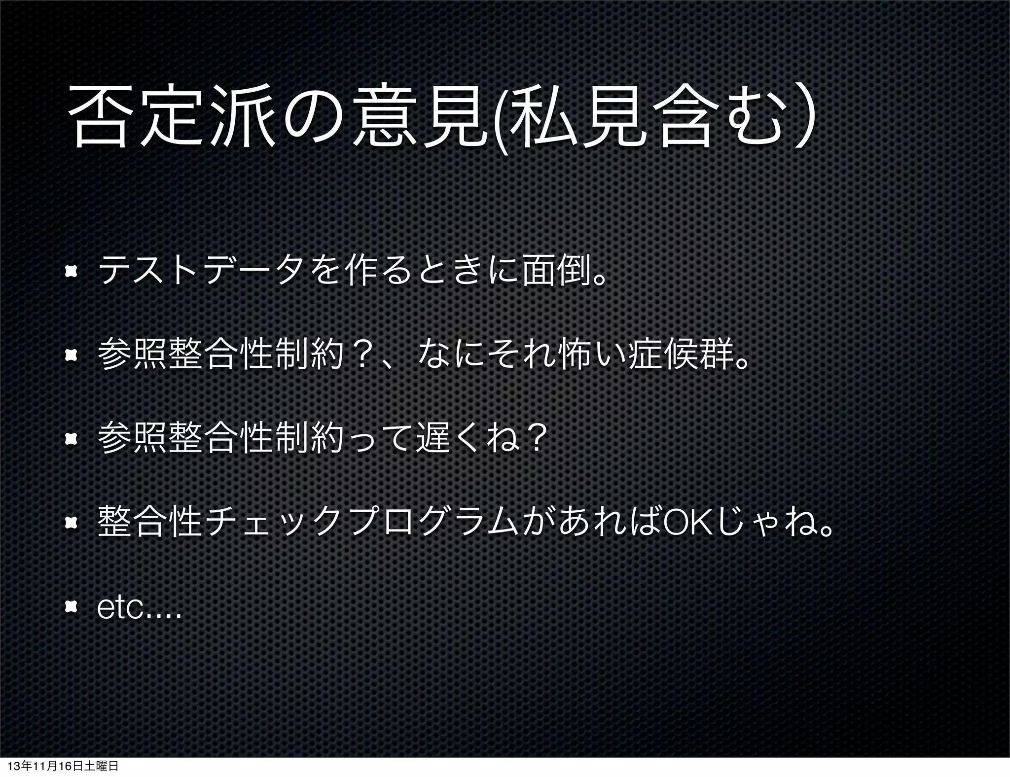 否定派の意見(私見含む）
テストデータを作るときに面倒。
参照整合性制約？、なにそれ怖い症候群。
参照整合性制約って遅くね？
整合性チェックプログラムがあればOKじゃね。
etc....

13年11月16日土曜日

 
