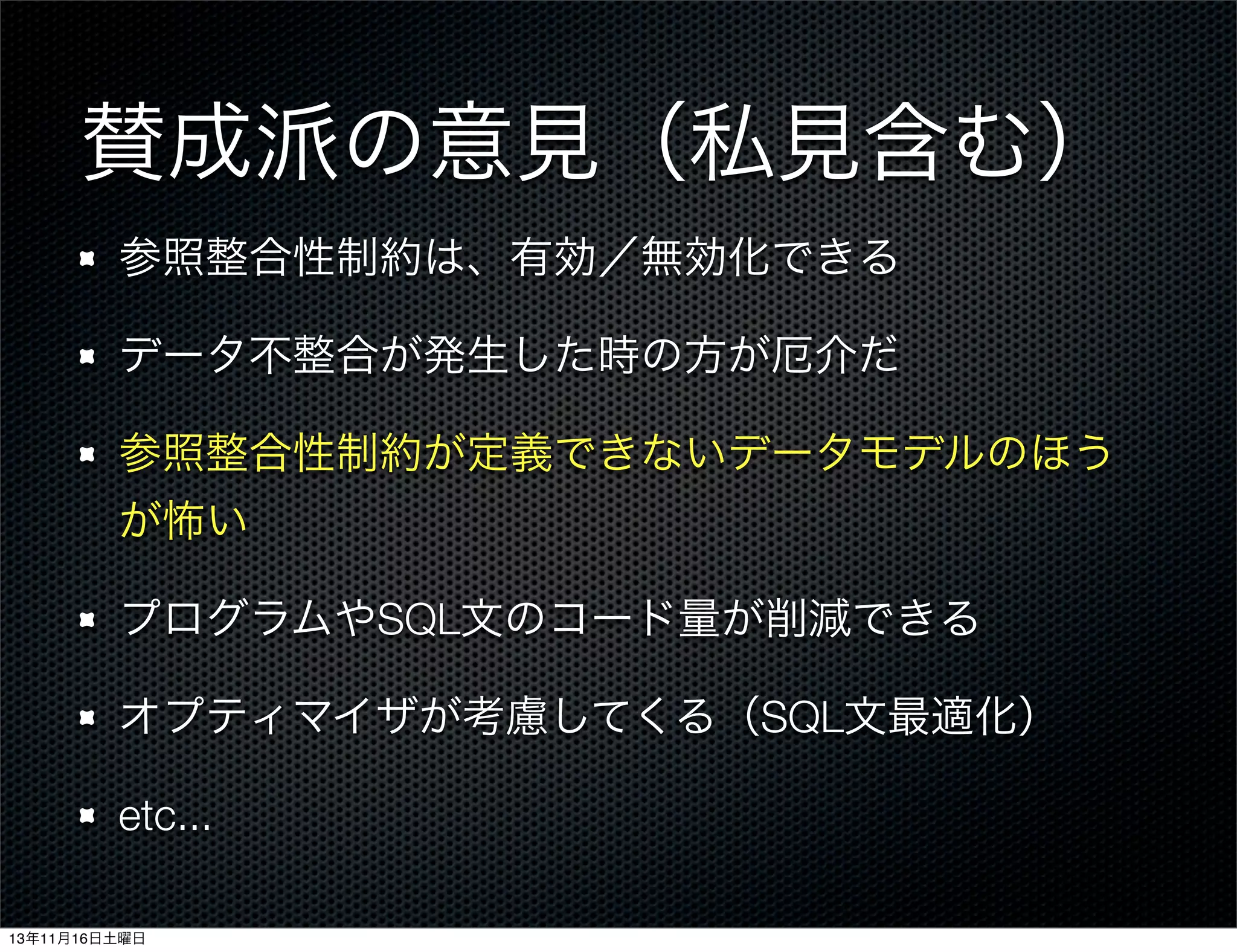 賛成派の意見（私見含む）
参照整合性制約は、有効／無効化できる
データ不整合が発生した時の方が厄介だ
参照整合性制約が定義できないデータモデルのほう
が怖い
プログラムやSQL文のコード量が削減できる
オプティマイザが考慮してくる（SQL文最適化）
etc...
13年11月16日土曜日

 